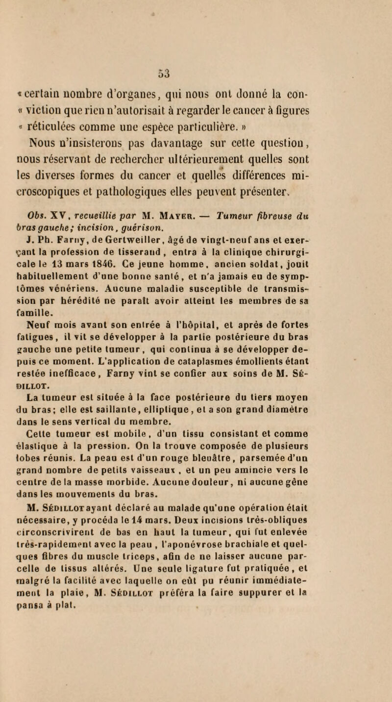«certain nombre d’organes, qui nous ont donné la con- « victiou que l ieu n’autorisait à regarder le cancer à figures « réticulées comme une espèce particulière. » Nous u’insisterons pas davantage sur cette question, nous réservant de rechercher ultérieurement quelles sont les diverses formes du cancer et quelles différences mi¬ croscopiques et pathologiques elles peuvent présenter. Obs. XV, recueillie par M. Mayer. — Tumeur fibreuse du bras gauche ; incision, guérison. J. Ph. Farny, de Gertweiller, âgé de vingt-neuf ans et exer¬ çant la profession de tisserand , entra à la clinique chirurgi¬ cale le 13 mars 1846. Ce jeune homme, ancien soldat, jouit habituellement d’une bonne santé, et n'a jamais eu de symp¬ tômes vénériens. Aucune maladie susceptible de transmis¬ sion par hérédité ne parait avoir atteint les membres de sa famille. Neuf mois avant son entrée à l’hôpital, et après de fortes fatigues, il vit se développer à la partie postérieure du bras gauche une petite tumeur, qui continua à se développer de¬ puis ce moment. L’application de cataplasmes émollients étant restée inefficace, Farny vint se confier aux soins de M. Sé- DILLOT. La tumeur est située à la face postérieure du tiers moyen du bras ; elle est saillante, elliptique , et a son grand diamètre dans le sens vertical du membre. Celte tumeur est mobile, d’un tissu consistant et comme élastique à la pression. On la trouve composée de plusieurs lobes réunis. La peau est d’un rouge bleuâtre , parsemée d’un grand nombre de petits vaisseaux , et un peu amincie vers le centre de la masse morbide. Aucune douleur, ni aucune gêne dans les mouvements du bras. M. Sédilloyayant déclaré au malade qu’une opération était nécessaire, y procéda le 14 mars. Deux incisions très-obliques circonscrivirent de bas en haut la tumeur, qui fut enlevée très-rapidement avec la peau , l’aponévrose brachiale et quel¬ ques fibres du muscle triceps, afin de ne laisser aucune par¬ celle de tissus altérés. Une seule ligature fut pratiquée, et malgré la facilité avec laquelle on eût pu réunir immédiate¬ ment la plaie, M. Sédillot préféra la faire suppurer et la pan6a à plat.