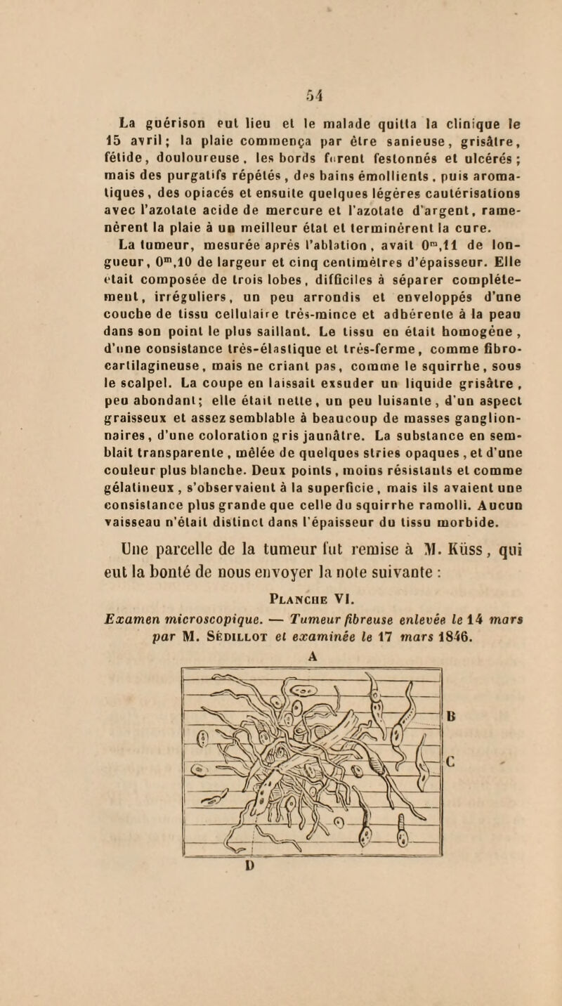 5 4 La guérison eut lieu el le malade quitta la clinique le 15 avril; la plaie commença par être sanieuse, grisâtre, fétide, douloureuse, les bords furent festonnés el ulcérés; mais des purgatifs répétés , des bains émollients . puis aroma¬ tiques, des opiacés et ensuite quelques légères cautérisations avec l’azotate acide de mercure et l’azotate d’argent, rame¬ nèrent la plaie à un meilleur étal et terminèrent la cure. La tumeur, mesurée après l’ablation , avait Ora,ll de lon¬ gueur, 0m,10 de largeur et cinq centimètres d’épaisseur. Elle était composée de trois lobes, difGciles à séparer complète¬ ment, irréguliers, un peu arrondis et enveloppés d’une couche de tissu cellulaire très-mince et adhérente à la peau dans son point le plus saillant. Le tissu eu était homogène , d’une consistance très-élastique et très-ferme, comme flbro- cartilagineuse, mais ne criant pas, comme le squirrhe, sous le scalpel. La coupe en laissait exsuder un liquide grisâtre , peu abondant ; elle était nette, un peu luisante , d'un aspect graisseux et assez semblable à beaucoup de masses ganglion¬ naires , d’une coloration gris jaunâtre. La substance en sem¬ blait transparente , mêlée de quelques stries opaques , et d’une couleur plus blanche. Deux points , moins résistants el comme gélatineux , s’observaient à la superficie , mais ils avaient une consistance plus grande que celle du squirrhe ramolli. Aucun vaisseau n'était distinct dans l'épaisseur du tissu morbide. Une parcelle de la tumeur lut remise à >1. Küss, qui eut la bonté de nous envoyer la noie suivante : Planche VI. Examen microscopique. — Tumeur fibreuse enlevée le 14 mars par M. Sédillot et examinée le 17 mars 1846. U G