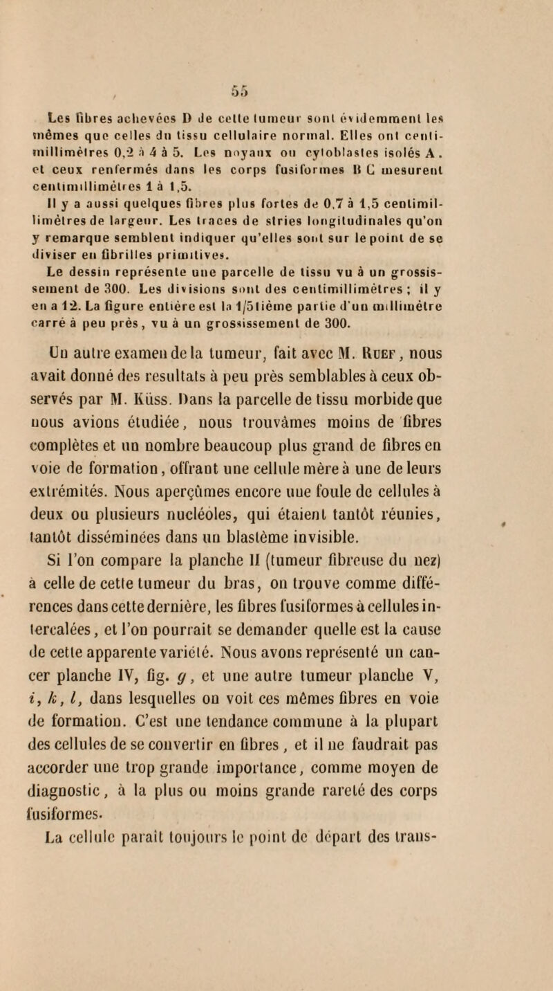 Les fibres achevées D Je celle tumeur sonl évidemment les mêmes que celles du tissu cellulaire normal. Elles ont cenli- iniltimèlres 0,2 à 4 à 5. Los noyaux ou cyioblasles isolés A . et ceux renfermés dans les corps fusiformes fi C mesurent cenlimillimétres là 1,5. Il y a aussi quelques fibres plus fortes de 0,7 à 1,5 cenlirail- limèlresde largeur. Les traces de stries longitudinales qu’on y remarque sembleul indiquer qu’elles sont sur le point de se diviser eu fibrilles primitives. Le dessin représente une parcelle de tissu vu à un grossis¬ sement de 300. Les divisions sont des cenlimillimétres ; il y en a 12. La figure entière est la 1/5lième partie d'uu millimètre carré à peu près, vu à un grossissement de 300. Un autre examen de la tumeur, fait avec M. Ruef, nous avait donué des résultats à peu près semblables à ceux ob¬ servés par M. Küss. Dans la parcelle de tissu morbide que uous avions étudiée, nous trouvâmes moins de fibres complètes et un nombre beaucoup plus grand de fibres en voie de formation, offrant une cellule mère à une de leurs extrémités. Nous aperçûmes encore une foule de cellules à deux ou plusieurs nucléoles, qui étaient tantôt réunies, tantôt disséminées dans un blastème invisible. Si l’on compare la planche II (tumeur fibreuse du nez) a celle de cette tumeur du bras, on trouve comme diffé¬ rences dans cette dernière, les fibres fusiformes à cellules in¬ tercalées, et l’on pourrait se demander quelle est la cause de cette apparente variété. Nous avons représenté un can¬ cer planche IV, fig. g, et une autre tumeur planche V, i, k, l, dans lesquelles on voit ces mêmes fibres en voie de formation. C’est une tendance commune à la plupart des cellules de se convertir en fibres, et il ne faudrait pas accorder une trop grande importance, comme moyen de diagnostic, à la plus ou moins grande rareté des corps fusiformes. La cellule parait toujours le point de départ des trans-