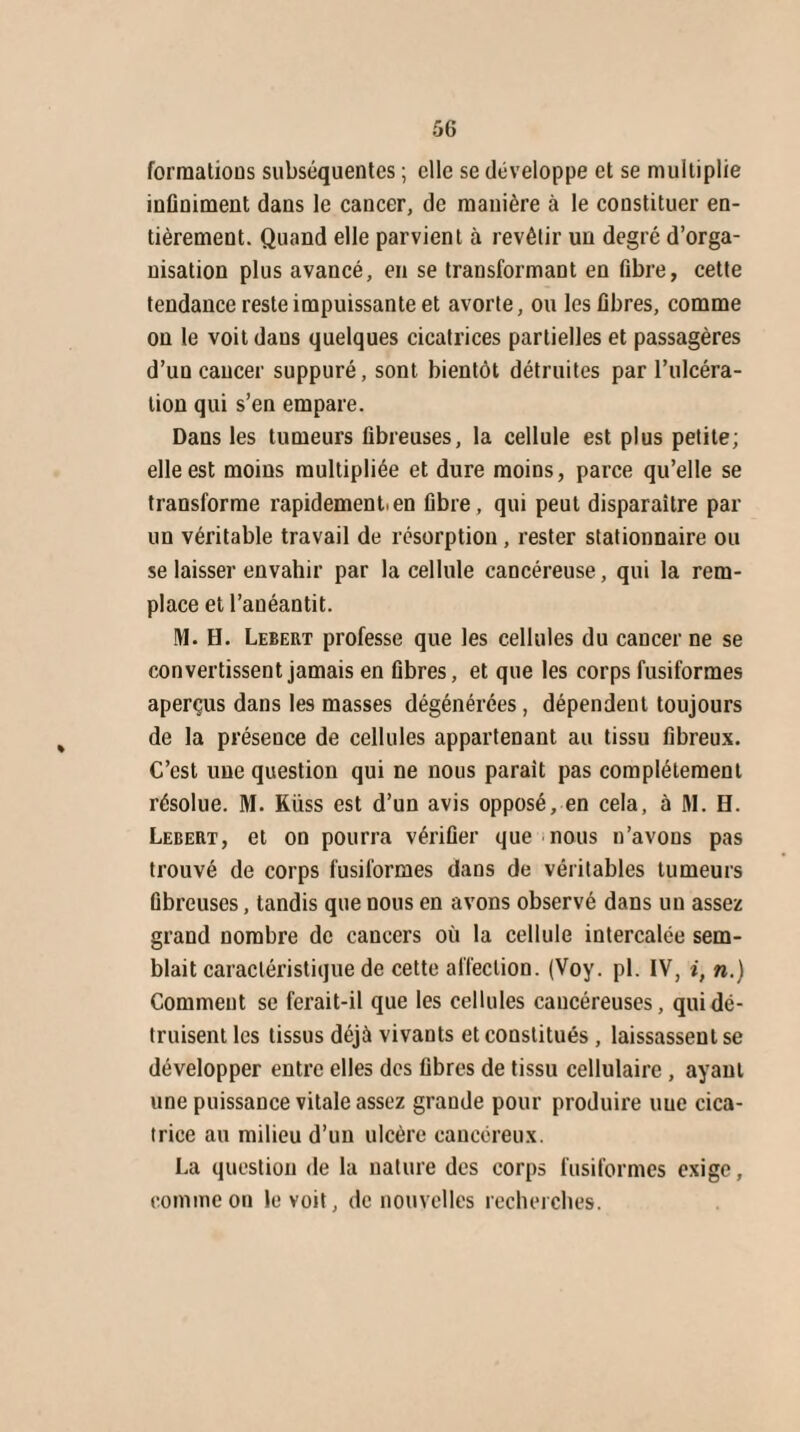 formations subséquentes ; elle se développe et se multiplie infiniment dans le cancer, de manière à le constituer en¬ tièrement. Quand elle parvient à revêtir un degré d’orga¬ nisation plus avancé, en se transformant en fibre, cette tendance reste impuissante et avorte, ou les fibres, comme on le voit dans quelques cicatrices partielles et passagères d’un cancer suppuré, sont bientôt détruites par l’ulcéra¬ tion qui s’en empare. Dans les tumeurs fibreuses, la cellule est plus petite; elle est moins multipliée et dure moins, parce qu’elle se transforme rapidement.en fibre, qui peut disparaître par un véritable travail de résorption , rester stationnaire ou se laisser envahir par la cellule cancéreuse, qui la rem¬ place et l’anéantit. M. H. Lebert professe que les cellules du cancer ne se convertissent jamais en fibres, et que les corps fusiformes aperçus dans les masses dégénérées, dépendent toujours de la présence de cellules appartenant au tissu fibreux. C’est une question qui ne nous parait pas complètement résolue. M. Kiiss est d’un avis opposé, en cela, à M. H. Lebert, et on pourra vérifier que nous n’avons pas trouvé de corps fusiformes dans de véritables tumeurs fibreuses, tandis que nous en avons observé dans un assez grand nombre de cancers où la cellule intercalée sem¬ blait caractéristique de cette affection. (Voy. pl. IV, i, n.) Comment se ferait-il que les cellules cancéreuses, qui dé¬ truisent les tissus déjà vivants et constitués, laissassent se développer entre elles des fibres de tissu cellulaire , ayant une puissance vitale assez grande pour produire nue cica¬ trice au milieu d’un ulcère cancéreux. La question de la nature des corps fusiformes exige, comme on le voit, de nouvelles recherches.