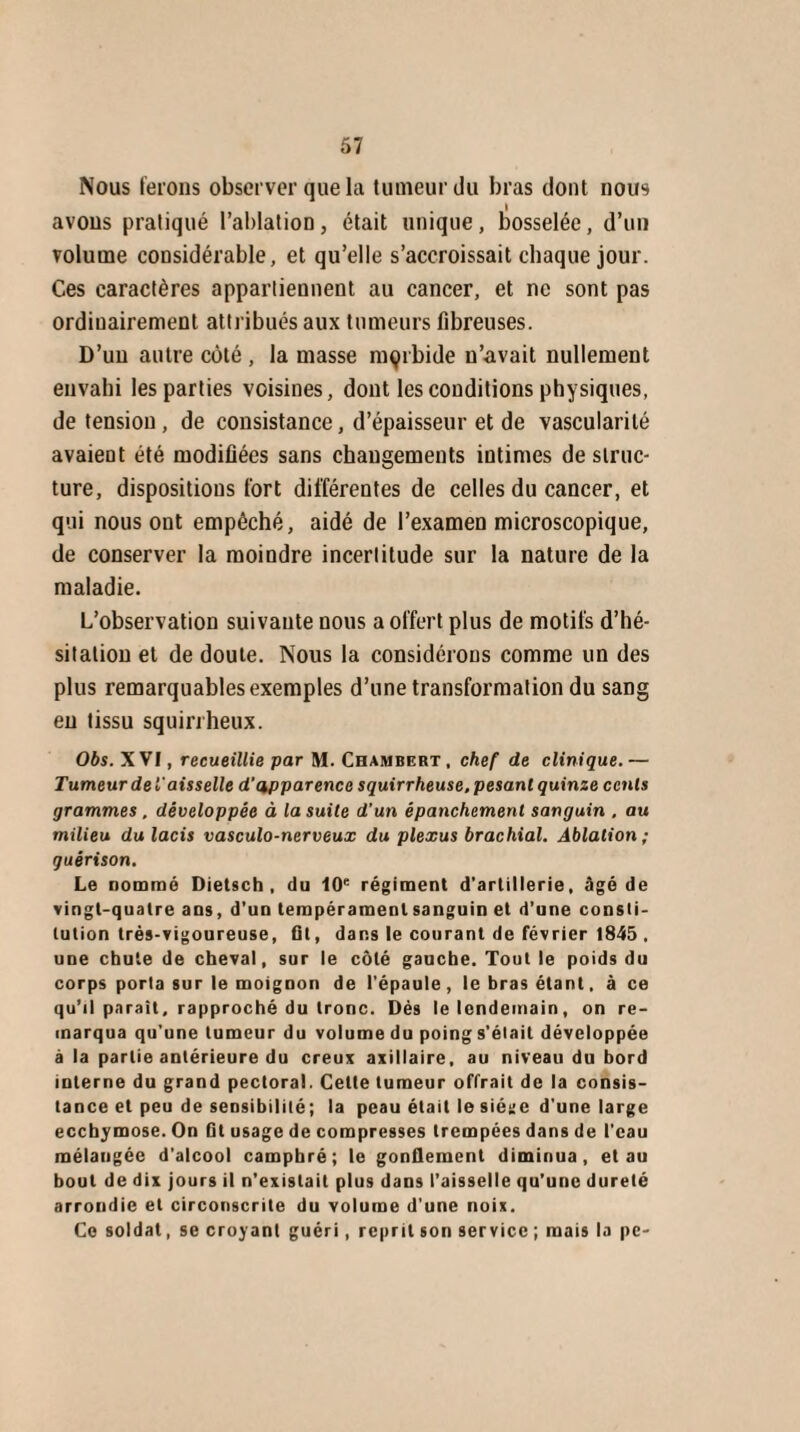 Nous ferons observer que la tumeur du bras dont nous avons pratiqué l’ablation, était unique, bosselée, d’un volume considérable, et qu’elle s’accroissait chaque jour. Ces caractères appartiennent au cancer, et ne sont pas ordinairement attribués aux tumeurs fibreuses. D’un autre côté , la masse morbide n’avait nullement envahi les parties voisines, dont les conditions physiques, de tension, de consistance, d’épaisseur et de vascularité avaient été modifiées sans changements intimes de struc¬ ture, dispositions fort différentes de celles du cancer, et qui nous ont empêché, aidé de l’examen microscopique, de conserver la moindre incertitude sur la nature de la maladie. L’observation suivante nous a offert plus de motifs d’hé¬ sitation et de doute. Nous la considérons comme un des plus remarquables exemples d’une transformation du sang en tissu squirrheux. Obs. XVI, recueillie par M. Chambert, chef de clinique.— Tumeur de £'aisselle d'apparence squirrheuse, pesant quinze cents grammes , développée à la suite d’un épanchement sanguin . au milieu du lacis vasculo-nerveux du plexus brachial. Ablation; guérison. Le nommé Dietsch, du 10e régiment d'artillerie, âgé de vingt-quatre ans, d’un tempérament sanguin et d’une consti¬ tution très-vigoureuse, fit, dans le courant de février 1845 . une chute de cheval, sur le côté gauche. Tout le poids du corps porta sur le moignon de l'épaule, le bras étant, à ce qu’il parait, rapproché du tronc. Dès le lendemain, on re¬ marqua qu’une tumeur du volume du poing s’élail développée à la partie antérieure du creux axillaire, au niveau du bord interne du grand pectoral. Celte tumeur offrait de la consis¬ tance et peu de sensibilité; la peau était le siéiic d'une large ecchymose. On fit usage de compresses trempées dans de l’eau mélangée d’alcool camphré; le gonflement diminua, et au bout de dix jours il n’existait plus dans l’aisselle qu’une dureté arrondie et circonscrite du volume d’une noix. Ce soldat, se croyant guéri, reprilsonservice;maisla pe-