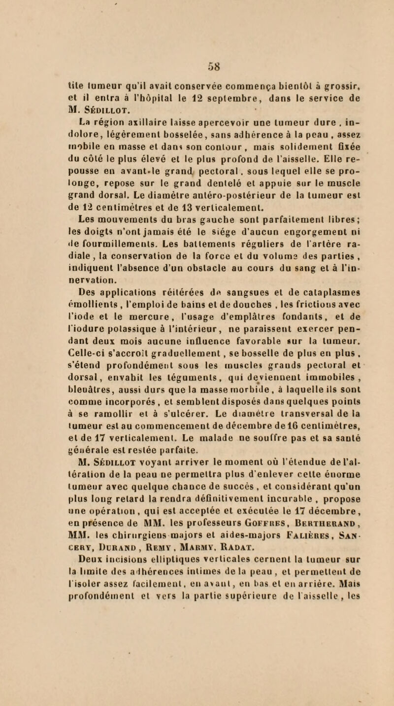 tite tumeur qu'il avait conservée commença bientôt à grossir, et il entra à l'hôpital le 12 septembre, dans le service de M. Sédillot. La région axillaire laisse apercevoir une tumeur dure . in¬ dolore, légèrement bosselée, sans adhérence à la peau , assez mobile en masse et dans son contour, mais solidement Qxée du côté le plus élevé et le plus profond de l'aisselle. Elle re¬ pousse en avant'le grand pectoral. sous lequel elle se pro¬ longe, repose sur le grand dentelé et appuie sur le muscle grand dorsal. Le diamètre autéro-postérieur de la tumeur est de 12 centimètres et de 13 verticalement. Les mouvements du bras gauche sont parfaitement libres; les doigts n'ont jamais été le siège d'aucun engorgement ni de fourmillements. Les battements réguliers de l'artère ra¬ diale, la conservation de la force et du volume des parties , indiquent l’absence d’un obstacle au cours du sang et à l’in¬ nervation. Des applications réitérées de sangsues et de cataplasmes émollients, l'emploi de bains et de douches , les frictions avec l’iode et le mercure, l'usage d’emplâtres fondants, et de l'iodure potassique à l’intérieur, ne paraissent exercer pen¬ dant deux mois aucune influence favorable sur la tumeur. Celle-ci s’accroit graduellement, se bosselle de plus en plus , s'étend profondément sous les muscles grands pectoral et dorsal, envahit les téguments, qui deviennent immobiles, bleuâtres, aussi durs quela masse morbide, à laquelle ils sont comme incorporés , et semblent disposés dans quelques points à se ramollir et à s'ulcérer. Le diamètre transversal de la tumeur est au commencement de décembre de 16 centimètres, et de 17 verticalement. Le malade ne souffre pas et sa sauté générale est restée parfaite. M. Sédillot voyant arriver le moment où l'étendue de l’al¬ tération de la peau ne permettra plus d'enlever celte énorme tumeur avec quelque chance de succès , et cousidérant qu’un plus long retard la rendra définitivement incurable , propose une opération, qui est acceptée et exécutée le 17 décembre, en présence de MM. les professeurs Goffhes, Bkutuf.uand , MM. les chirurgiens majors et aides-majors Faliéres, San- CEitv, Durand, Remy . Marmy. Radat. Deux incisions elliptiques verticales cernent la tumeur sur la limite des adhérences intimes de la peau, et permettent de l’isoler assez facilement, en avant, en bas et en arriére. Mais profondément et vers la partie supérieure de l'aisselle , les