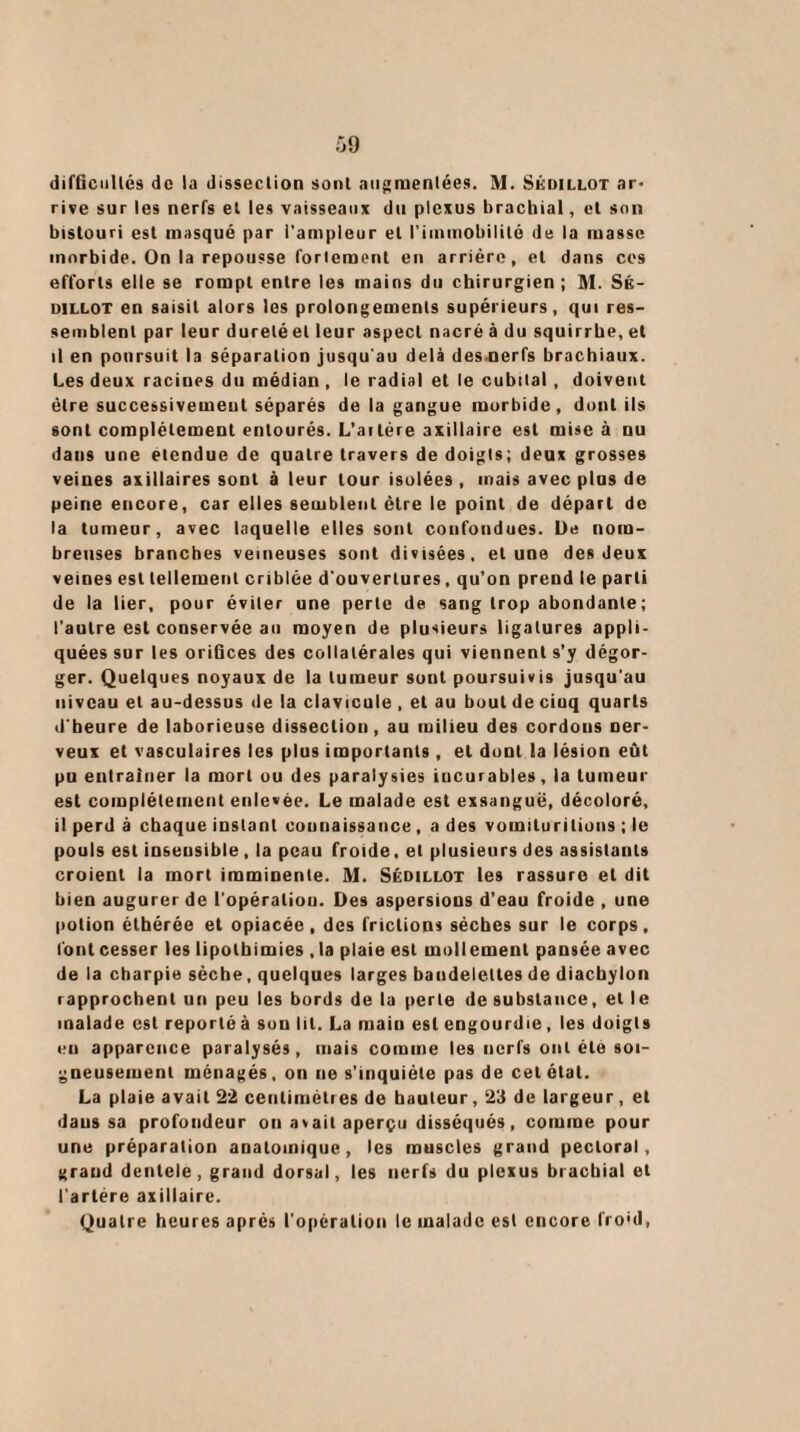 difficultés de la dissection sont augmentées. M. Skdillot ar¬ rive sur les nerfs et les vaisseaux du plexus brachial, et son bistouri est masqué par l'ampleur et l'immobilité de la masse morbide. On la repousse foriement en arrière, et dans ces efforts elle se rompt entre les mains du chirurgien ; M. Sk- dillot en saisit alors les prolongements supérieurs, qui res¬ semblent par leur dureléel leur aspect nacré à du squirrhe, et il en poursuit la séparation jusqu'au delà des.nerfs brachiaux. Les deux racines du médian , le radial et le cubital , doivent être successivement séparés de la gangue morbide, dont ils sont complètement entourés. L’aitère axillaire est mise à nu dans une etendue de quatre travers de doigts; deux grosses veines axillaires sont à leur tour isolées , mais avec plus de peine encore, car elles semblent être le point de départ de la tumeur, avec laquelle elles sont confondues. De nom¬ breuses branches veineuses sont divisées, et une des deux veines est tellement criblée d'ouvertures, qu’on prend le parti de la lier, pour éviter une perte de sang trop abondante ; l’autre est conservée au moyen de plusieurs ligatures appli¬ quées sur les oriGces des collatérales qui viennent s’y dégor¬ ger. Quelques noyaux de la tumeur sont poursuivis jusqu'au niveau et au-dessus de la clavicule , et au bout de ciuq quarts d’heure de laborieuse dissection, au milieu des cordons ner¬ veux et vasculaires les plus importants , et doDt la lésion eût pu entraîner la mort ou des paralysies iucurables, la tumeur est complètement enlevée. Le malade est exsangue, décoloré, il perd à chaque iDSlant connaissance, a des vomiluritions ; le pouls est insensible , la peau froide, et plusieurs des assistants croient la mort imminente. M. Sédillot les rassure et dit bien augurer de l’opéraliou. Des aspersions d’eau froide , une potion élhérée et opiacée, des frictions sèches sur le corps, font cesser les lipolbimies ,1a plaie est mollement pansée avec delà charpie sèche, quelques larges bandelettes de diacbylon rapprochent un peu les bords de la perte de substance, et le malade est reporté à son lit. La main est engourdie, les doigts eu apparence paralysés, mais comme les nerfs ont été soi¬ gneusement ménagés, on ne s’inquiète pas de cet état. La plaie avait 22 centimètres de hauteur, 2‘i de largeur, et dans sa profondeur ou avait aperçu disséqués, comme pour une préparation anatomique, les muscles grand pectoral, grand dentele, grand dorsal, les nerfs du plexus brachial cl l'artère axillaire. Quatre heures après l’opération le malade est encore froid,