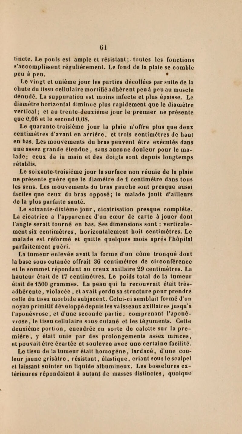 Gl lincle. Le pouls est ample et résistant ; toutes les fonctions s'accomplissent régulièrement. Le fond de la plaie se comble peu à peu. * Le vingt et unième jour les parties décollées par suite de la chute du tissu cellulaire mortifié adhèrent peuà peuau muscle dénudé. La suppuration est moins infecte et plus épaisse. Le diamètre horizontal diminue plus rapidement que le diamètre vertical; et au trente-deuxième jour le premier ne présente que 0,06 et le second 0,08. Le quarante-troisième jour la plaie n’offre plus que deux centimètres d’avant en arrière, et trois centimètres de haut en bas. Les mouvements du bras peuvent être exécutés dans une assez grande étendue , sans aucune douleur pour le ma¬ lade; ceux de ia main et des doigts sont depuis longtemps rétablis. Le soixante-troisième jour la surface non réunie de la plaie ne présente guère que le diamètre de 1 centimètre dans tous les sens. Les mouvements du bras gauche sont presque aussi faciles que ceux du bras opposé; le malade jouit d’ailleurs de la plus parfaite santé. Le soixante-dixiéme jour, cicatrisation presque complète. La cicatrice a l’apparence d’un cœur de carte à jouer dont l'angle serait tourné en bas. Ses dimensions sont : verticale¬ ment six centimètres, horizontalement huit centimètres. Le malade est réformé et quitte quelques mois après l’hôpital parfaitement guéri. La tumeur enlevée avait la forme d’un cône tronqué dont la base sous-cutanée offrait 36 centimètres de circonférence et le sommet répondant au creux axillaire 29 centimètres. La hauteur était de 17 centimètres. Le poids total de la tumeur était de 1500 grammes. La peau qui la recouvrait était très- adhérente, violacée , et avait perdu sa structure pour prendre celle du tissu morbide subjacent. Celui-ci semblait formé d’un noyau primitif développé depuis les vaisseaux axillaires jusqu’à l’aponévrose, et d’une seconde pai lie , comprenant l’aponé¬ vrose, le tissu cellulaire sous cutané et les téguments. Cette deuxième portion, encadrée en sorte de calotte sur la pre¬ mière, y était unie par des prolongements assez minces, et pouvait être écartée et soulevée avec une certaine facilité. Le tissu de la tumeur était homogène, lardacé, d’une cou¬ leur jaune grisâtre , résistant, élastique, criant sous le scalpel et laissant suinter un liquide albumineux. Les bosselures ex¬ térieures répondaient à autant de masses distinctes, quoique