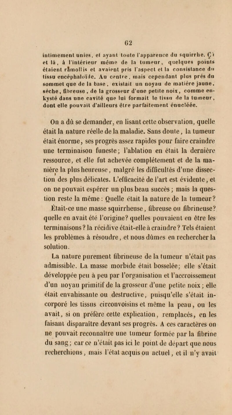 intimement unies, et ayant toute l’apparence du squirrhe. Çi et là, à l'intérieur même de la tumeur, quelques points étaient rSmollis et avaient pris l'aspect et la consistance du tissu encéphaloïde. Au centre, mais cependant plus prés du sommet que de la base, existait un noyau de matière jaune. sèche, Qbreuse , de la grosseur d’une petite noix, comme en¬ kysté dans une cavité que lui formait le tissu de la tumeur, dont elle pouvait d’ailleurs être parfaitement énucléée. On a du se demander, en lisant cette observation, quelle était la nature réelle de la maladie. Sans doute, la tumeur était énorme, ses progrès assez rapides pour faire craindre une terminaison funeste; l’ablation en était la dernière ressource, et elle fut achevée complètement et de la ma¬ nière la plus heureuse, malgré les difficultés d’une dissec¬ tion des plus délicates. L’efficacité de l’art est évidente, et on ne pouvait espérer un plus beau succès; mais la ques¬ tion reste la même : Quelle était la nature de la tumeur? Était-ce une masse squirrheuse, fibreuse ou fibrineuse? quelle en avait été l’origine? quelles pouvaient en être les terminaisons ? la récidive était-elle à craindre ? Tels étaient les problèmes à résoudre, et nous dûmes en rechercher la solution. La nature purement fibrineuse de la tumeur n’était pas admissible. La masse morbide était bosselée; elle s’était développée peu à peu par l’organisation et l’accroissement d’un noyau primitif de la grosseur d’une petite, noix ; elle était envahissante ou destructive, puisqu’elle s’était in¬ corporé les tissus circonvoisins et même la peau, ou les avait, si on préfère celte explication, remplacés, en les faisant disparaître devant ses progrès. A ces caractères on ne pouvait reconnaître une tumeur formée par la fibrine du sang; car ce n’était pas ici le point de départ que nous recherchions, mais l’état acquis ou actuel, et il n’y avait