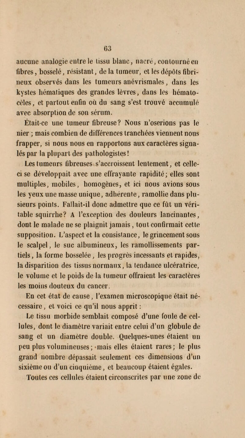 aucune analogie entre le tissu blauc, nacré, contourné en fibres, bosselé, résistant, delà tumeur, et les dépôts fibri¬ neux observés dans les tumeurs anévrisraales, dans les kystes hématiques des grandes lèvres, dans les hémalo- cèles, et partout enfin où du sang s’est trouvé accumulé avec absorption de son sérum. Était-ce une tumeur fibreuse? Nous n’oserions pas le nier ; mais combien de différences tranchées viennent nous frapper, si nous nous en rapportons aux caractères signa¬ lés par la plupart des pathologistes ! Les tumeurs fibreuses s’accroissent lentement, et celle- ci se développait avec une effrayante rapidité; elles sont multiples, mobiles, homogènes, et ici nous avions sous les yeux une masse unique, adhérente, ramollie dans plu¬ sieurs points. Fallait-il donc admettre que ce fût un véri¬ table squirrhe? A l’exception des douleurs lancinantes, dont le malade ne se plaignit jamais, tout confirmait cette supposition. L’aspect et la consistance, le grincement sous le scalpel, le suc albumineux, les ramollissements par¬ tiels, la forme bosselée, les progrès incessants et rapides, la disparition des tissus normaux, la tendance ulcératrice, le volume et le poids de la tumeur offraient les caractères les moins douteux du cancer. En cet état de cause, l’examen microscopique était né¬ cessaire , et voici ce qu’il nous apprit : Le tissu morbide semblait composé d’une foule de cel¬ lules, dont le diamètre variait entre celui d’un globule de sang et un diamètre double. Quelques-unes étaient un peu plus volumineuses;’inais elles étaient rares; le plus grand nombre dépassait seulement ces dimensions d’un sixième ou d’un cinquième, et beaucoup étaient égales. Toutes ces cellules étaient circonscrites par une zone de