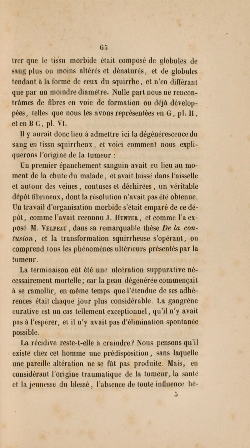 trer que le tissu morbide était composé de globules de sang plus ou moins altérés et dénaturés, et de globules tendant à la forme de ceux du squirrhe, et n’en différant que par un moindre diamètre. Nulle part nous ne rencon¬ trâmes de fibres en voie de formation ou déjà dévelop¬ pées, telles que nous les avons représentées en G, pl. Il, et en B C, pl. VI. Il y aurait donc lieu à admettre ici la dégénérescence du sang en tissu squirrheux, et voici comment nous expli¬ querons l’origine de la tumeur : Un premier épanchement sanguin avait eu lieu au mo¬ ment de la chute du malade, et avait laissé dans l’aisselle et autour des veines, contuses et déchirées, un véritable dépôt fibrineux, dont la résolution n’avait pas été obtenue. Un travail d’organisation morbide s’était emparé de ce dé¬ pôt, comme l’avait reconnu J. Hcnter, et comme l’a ex¬ posé M. Velpeao , dans sa remarquable thèse De la con¬ tusion, et la transformation squirrheuse s’opérant, on comprend tous les phénomènes ultérieurs présentés par la tumeur. La terminaison eût été une ulcération suppurative né¬ cessairement mortelle; car la peau dégénérée commençait à se ramollir, en même temps que l’étendue de ses adhé¬ rences était chaque jour plus considérable. La gangrène curative est un cas tellement exceptionnel, qu’il n’y avait pas à l’espérer, et il n’y avait pas d’élimination spontanée possible. La récidive reste-t-elle à craindre? Nous pensons qu’il existe chez cet homme une prédisposition, sans laquelle une pareille altération ne se fut pas produite. Mais, en considérant l’origine traumatique de la tumeur, la santé et la jeunesse du blessé, l’absence de toute influence hé-