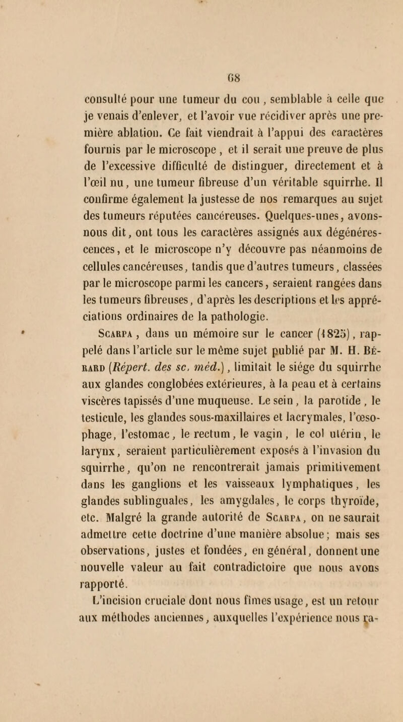 consulté pour une tumeur du cou , semblable à celle que je venais d’enlever, et l’avoir vue récidiver après une pre¬ mière ablation. Ce fait viendrait à l’appui des caractères fournis par le microscope , et il serait une preuve de plus de l’excessive difficulté de distinguer, directement et à l’œil nu, une tumeur fibreuse d’un véritable squirrhe. Il confirme également la justesse de nos remarques au sujet des tumeurs réputées cancéreuses. Quelques-unes, avons- nous dit, ont tous les caractères assignés aux dégénéres¬ cences, et le microscope n’y découvre pas néanmoins de cellules cancéreuses, tandis que d’autres tumeurs, classées par le microscope parmi les cancers, seraient rangées dans les tumeurs fibreuses, d’après les descriptions et les appré¬ ciations ordinaires de la pathologie. Scarpa , dans un mémoire sur le cancer (1825), rap¬ pelé dans l’article sur le même sujet publié par M. H. BÉ- rard (Répert. des sc, mèd.), limitait le siège du squirrhe aux glandes conglobées extérieures, à la peau et à certains viscères tapissés d’une muqueuse. Lesein, la parotide, le testicule, les glaudes sous-maxillaires et lacrymales, l’œso¬ phage, l’estomac, le rectum, le vagin, le col utérin, le larynx, seraient particulièrement exposés à l’invasion du squirrhe, qu’on ne rencontrerait jamais primitivement dans les ganglions et les vaisseaux lymphatiques, les glandes sublinguales, les amygdales, le corps thyroïde, etc. Malgré la grande autorité de Scarfa, on ne saurait admettre cette doctrine d’une mauière absolue; mais ses observations, justes et fondées, en général, donnentune nouvelle valeur au fait contradictoire que nous avons rapporté. L’incision cruciale dont nous fîmes usage, est un retour aux méthodes anciennes, auxquelles l’expérience nous ça-