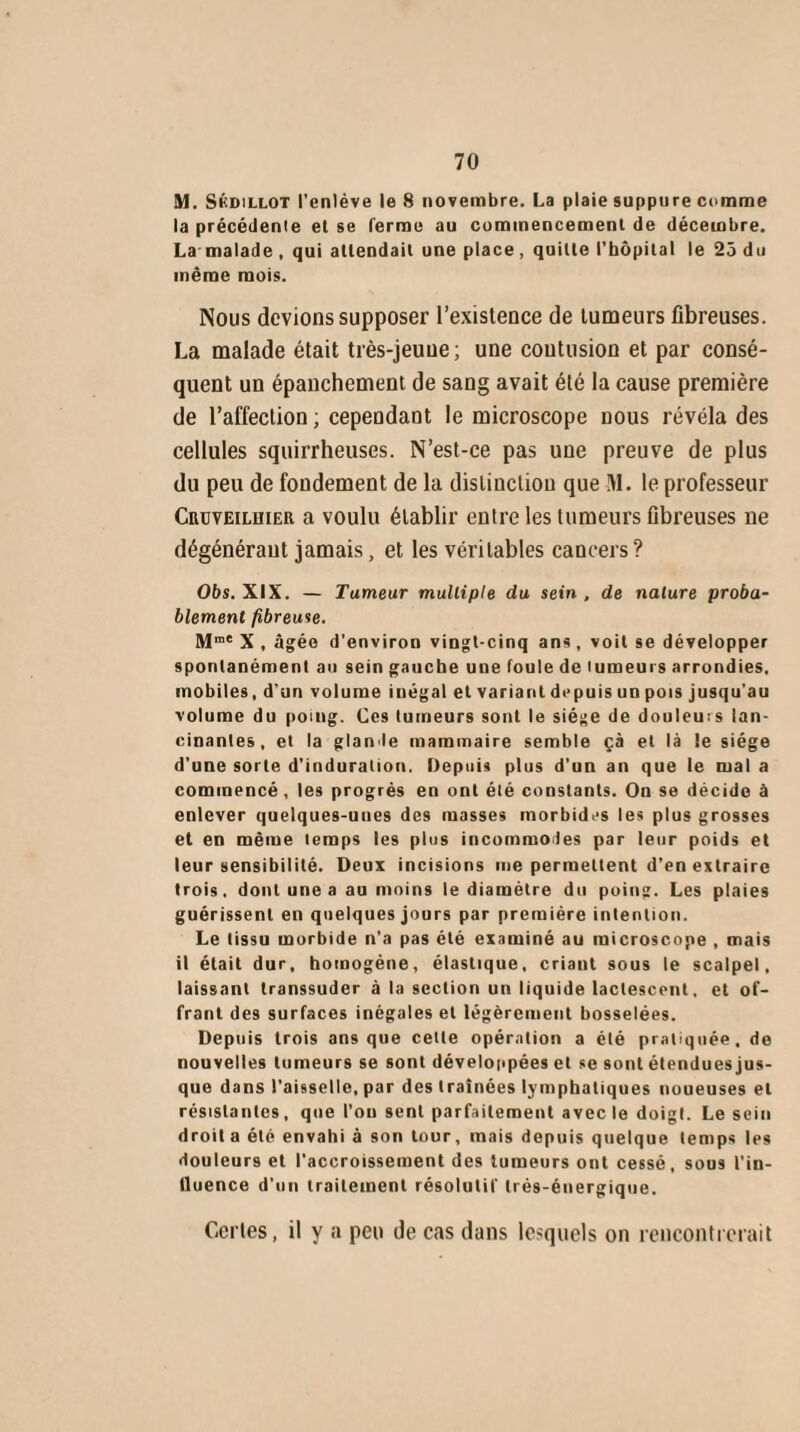 M. Skdillot l’enlève le 8 novembre. La plaie suppure comme la précédente et se ferme au commencement de décembre. La'malade , qui attendait une place, quitte l’hôpital le 25 du même mois. Nous devions supposer l’existence de tumeurs fibreuses. La malade était très-jeuue; une coutusion et par consé¬ quent un épanchement de sang avait été la cause première de l’affection ; cependant le microscope nous révéla des cellules squirrheuses. N’est-ce pas une preuve de plus du peu de fondement de la distinction que M. le professeur Cudveilhier a voulu établir entre les tumeurs fibreuses ne dégénérant jamais, et les véritables cancers ? 06s. XIX. — Tumeur multiple du sein , de nature proba¬ blement fibreuse. Mrae X , âgée d'environ vingt-cinq ans, voit se développer spontanément au sein gauche une foule de lumeurs arrondies, mobiles, d’un volume inégal et variant depuis un pois jusqu'au volume du poing. Ces tumeurs sont le siège de douleuis lan¬ cinantes, et la glande mammaire semble çà et là le siège d’une sorte d’induration. Depuis plus d’un an que le mal a commencé, les progrès en ont été constants. On se décide à enlever quelques-unes des masses morbides les plus grosses et en même temps les plus incommodes par leur poids et leur sensibilité. Deux incisions me permettent d’en extraire trois, dont une a au moins le diamètre du poing. Les plaies guérissent en quelques jours par première intention. Le tissu morbide n’a pas été examiné au microscope , mais il était dur, homogène, élastique, criant sous le scalpel, laissant transsuder à la section un liquide lactescent, et of¬ frant des surfaces inégales et légèrement bosselées. Depuis trois ans que celle opération a été pratiquée, de nouvelles tumeurs se sont développées et se sont étenduesjus- que dans l'aisselle, par des traînées lymphatiques noueuses et résistantes, que l’ou sent parfaitement avec le doigt. Le sein droit a été envahi à son tour, mais depuis quelque temps les douleurs et l’accroissement des tumeurs ont cessé, sous l’in¬ fluence d’un traitement résolutif très-énergique. Certes, il y a peu de cas dans lesquels on rencontrerait