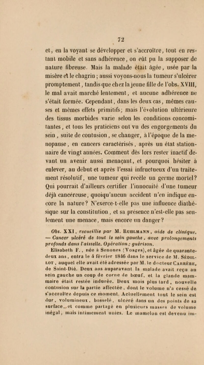et, en la voyant se développer et s'accroître, tout en res¬ tant mobile et sans adhérence, on eût pu la supposer de ualure fibreuse. Mais la malade était âgée, usée par la misère et le chagrin ; aussi voyons-nous la tumeur s’ulcérer promptement, tandis que chez la jeune fille de l’obs. XVIII, le mal avait marché lentement, et aucune adhérence ne s’était formée. Cependant, dans les deux cas, mêmes cau¬ ses et mêmes effets primitifs; mais l’évolution ultérieure des tissus morbides varie selon les conditions concomi¬ tantes, et tous les praticiens ont vu des engorgements du sein , suite de contusion , se changer, à l’époque de la mé¬ nopausé , en cancers caractérisés, après un état station¬ naire de vingt années. Comment dès lors rester inactif de¬ vant un avenir aussi menaçant, et pourquoi hésiter à enlever, au début et après l’essai infructueux d’un traite¬ ment résolutif, une tumeur qui recèle un germe mortel? Qui pourrait d’ailleurs certifier l’innocuité d’une tumeur déjà cancéreuse, quoiqu’aucun accident n’en indique en¬ core la nature? N'exerce-1-elle pas une influence dialhé- sique sur la constitution , et sa présence n’est-elle pas seu¬ lement une menace, mais encore un danger? 06s. XXI, recueillie par M. Ruhlmann , aide de clinique. — Cancer ulcéré de tout le sein gauche . avec prolongements profonds dans l’aisselle. Opération ; guérison. Elisabeth F., née à Senones (Vosges),et âgée de quarante- deux ans , entra le 4 février 1846 dans le service de M. Sédil- lot , auquel elle avait étéadressée par .11. le docteurCARRÈRE, de Saint-Dié. Deux ans auparavant la malade avait reçu au sein gauche un coup de corne de bœuf, et la glande mam¬ maire était restée indurée. Deux mois plus lard , nouvelle contusion sur la partie affectée, dont le volume n’a cessé de s’accroître depuis ce moment. Actuellement tout le sein est dur, volumineux, bosselé, ulcéré dans un des points de sa surface,,et comme partagé en plusieurs masses de volume inégal, mais intimement unies. Le mamelon est devenu im-