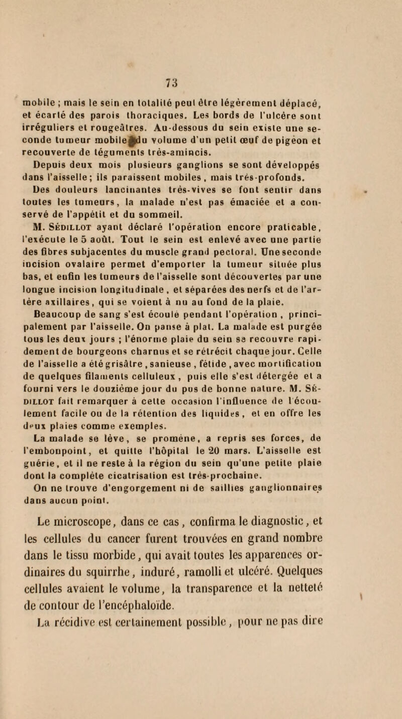 mobile ; mais le sein en totalité peut cire légèrement déplacé, et écarté des parois thoraciques. Les bords de l'ulcère sont irréguliers et rougeâtres. Au-dessous du sein existe une se¬ conde tumeur mobileÿdu volume d'un petit œuf de pigeon et recouverte de téguments trés-amincis. Depuis deux mois plusieurs ganglions se sont développés dans l’aisselle; ils paraissent mobiles, mais très-profonds. Des douleurs lancinantes trés-vives se font sentir dans toutes les tumeurs, la malade n’est pas émaciée et a con¬ servé de l’appétit et du sommeil. M. Sédillot ayant déclaré l’opération encore praticable, l'exécute le 5 août. Tout le sein est enlevé avec une partie des fibres subjacentes du muscle grand pectoral. Une seconde incision ovalaire permet d’emporter la tumeur située plus bas, et eufin les tumeurs de l’aisselle sont découvertes par une longue incision longitudinale , et séparées des nerfs et de l’ar¬ tère axillaires, qui se voient à nu au fond de la plaie. Beaucoup de sang s'est écoule pendant l'opération , princi¬ palement par l'aisselle. Ou panse à plat. La malade est purgée tous les deux jours ; l’énorme plaie du sein sa recouvre rapi¬ dement de bourgeons charnus et se rétrécit chaque jour. Celle de l’aisselle a été grisâtre , sanieuse , fétide , avec mortification de quelques filaments celluleux , puis elle s’est détergée et a fourni vers le douzième jour du pus de bonne nature. M. Sk- dillot fait remarquer à cette occasion l’influence de l écou- lement facile ou de la rétention des liquides , et en offre les deux plaies comme exemples. La malade se lève, se promène, a repris ses forces, de l'embonpoint, et quitte l'bôpilal le 20 mars. L'aisselle est guérie, et il ne reste à la région du sein qu’une petite plaie dont la complète cicatrisation est très-prochaine. On ne trouve d’engorgement ni de saillies ganglionnaires dans aucun point. Le microscope, dans ce cas, confirma le diagnostic, et les cellules du cancer furent trouvées en grand nombre dans le tissu morbide, qui avait toutes les apparences or¬ dinaires du squirrhe, induré, ramolli et ulcéré. Quelques cellules avaient le volume, la transparence et la netteté de contour de l’encéphaloïde. La récidive est certainement possible, pour ne pas dire