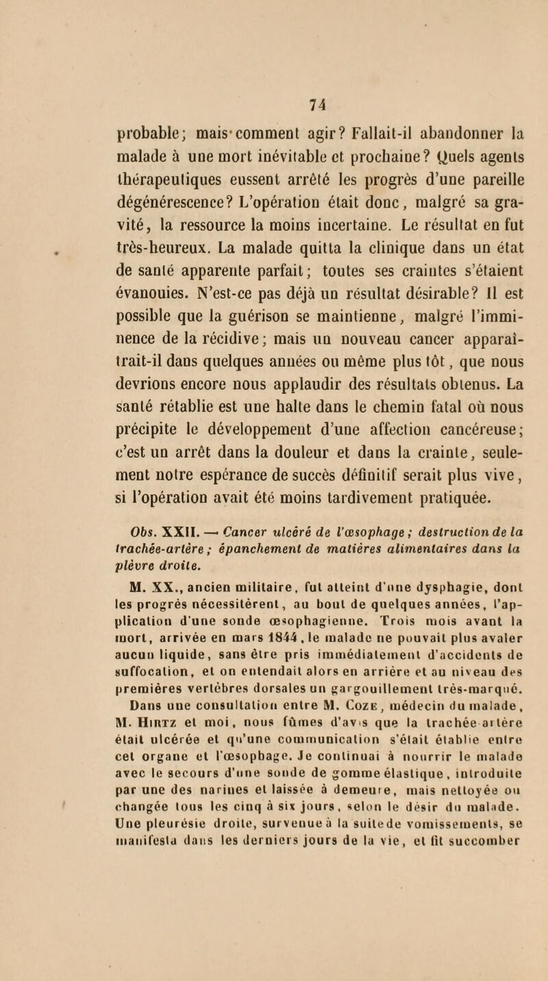 probable; mais'comment agir? Fallait-il abandonner la malade à une mort inévitable et prochaine? Quels agents thérapeutiques eussent arrêté les progrès d’une pareille dégénérescence? L’opération était donc, malgré sa gra¬ vité, la ressource la moins incertaine. Le résultat en fut très-heureux. La malade quitta la clinique dans un état de santé apparente parfait; toutes ses craintes s’étaient évanouies. N’est-ce pas déjà un résultat désirable? Il est possible que la guérison se maintienne, malgré l’immi¬ nence de la récidive ; mais un nouveau cancer apparai- trait-il dans quelques années ou même plus tôt, que nous devrions encore nous applaudir des résultats obtenus. La santé rétablie est une halte dans le chemin fatal où nous précipite le développement d’une affection cancéreuse; c’est un arrêt dans la douleur et dans la crainte, seule¬ ment notre espérance de succès définitif serait plus vive, si l’opération avait été moins tardivement pratiquée. Obs. XXII. —• Cancer ulcéré de l'œsophage ; destruction de la trachée-artère ; épanchement de matières alimentaires dans la plèvre droite. M. XX., ancien militaire, fut atteint d'nne dysphagie, dont les progrès nécessitèrent, au bout de quelques années, l’ap¬ plication d une sonde œsophagienne. Trois mois avant la mort, arrivée en mars 1844 , le malade ne pouvait plus avaler aucun liquide, sans être pris immédiatement d’accidents de suffocation, et on entendait alors en arriére et au niveau des premières vertèbres dorsales un gargouillement très-marqué. Dans une consultation entre M. Coze, médecin du malade, M. Hirtz et moi, nous fûmes d’avis que la trachée ai 1ère était ulcérée et qu’une communication s’était établie entre cet orgaue et l’œsopbage. Je continuai à nourrir le malade avec le secours d’une sonde de gomme élastique , introduite par une des narines et laissée à demeuie, mais nettoyée ou changée tous les cinq à six jours, selon le désir du malade. Une pleurésie droite, survenue à la suilede vomissements, se manifesta dans les derniers jours de la vie, et lit succomber