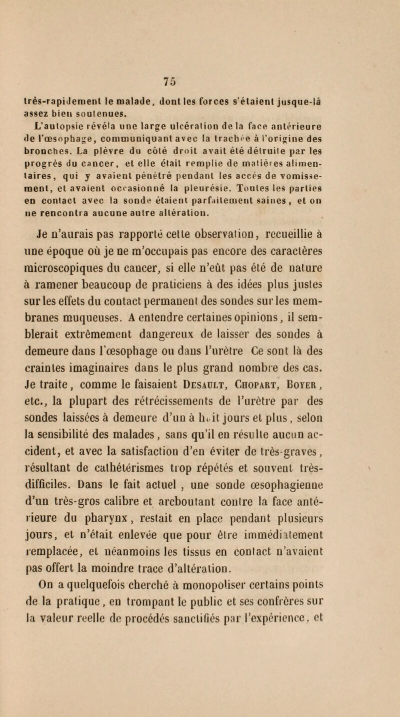 très-rapiJement le malade, dont les forces s'étaient jusque-là assez bien soutenues. L'autopsie révéla une large ulcération de la face antérieure de l'œsophage, communiquant avec la trachée à l’origine des bronches. La plèvre du côté droit avait été détruite par les progrès du cancer, et elle était remplie de matières alimen¬ taires, qui y avaient pénétré pendant les accès de vomisse¬ ment, et avaient occasionné la pleurésie. Toutes les parties en contact avec la sonde étaient parfaitement saines , et on ne rencontra aucune autre altération. Je n’aurais pas rapporté cette observation, recueillie à itDe époque où je ne m’occupais pas encore des caractères microscopiques du cancer, si elle n’eût pas été de nature à ramener beaucoup de praticiens à des idées plus justes sur les effets du contact permanent des soudes sur les mem¬ branes muqueuses. A entendre certaines opinions, il sem¬ blerait extrêmement dangereux de laisser des sondes à demeure dans l’oesophage ou dans l’urètre Ce sont là des craintes imaginaires dans le plus grand nombre des cas. Je traite, comme le faisaient Desaült, Cbopart, Boyer , etc., la plupart des rétrécissements de l’urètre par des sondes laissées à demeure d’un à lu it jours et plus, selon la sensibilité des malades, sans qu’il en résulte aucun ac¬ cident, et avec la satisfaction d’en éviter de très-graves, résultant de cathétérismes trop répétés et souvent très- difficiles. Dans le fait actuel , une sonde œsophagienue d’un très-gros calibre et arcboutant contre la face anté¬ rieure du pharynx, restait en place pendant plusieurs jours, et n’était enlevée que pour être immédiatement remplacée, et néanmoins les tissus en coniact n’avaient pas offert la moindre trace d’altération. On a quelquefois cherché à monopoliser certains points de la pratique, en trompant le public et ses confrères sur la valeur reelle de procédés sanctifiés par l’expérience, et