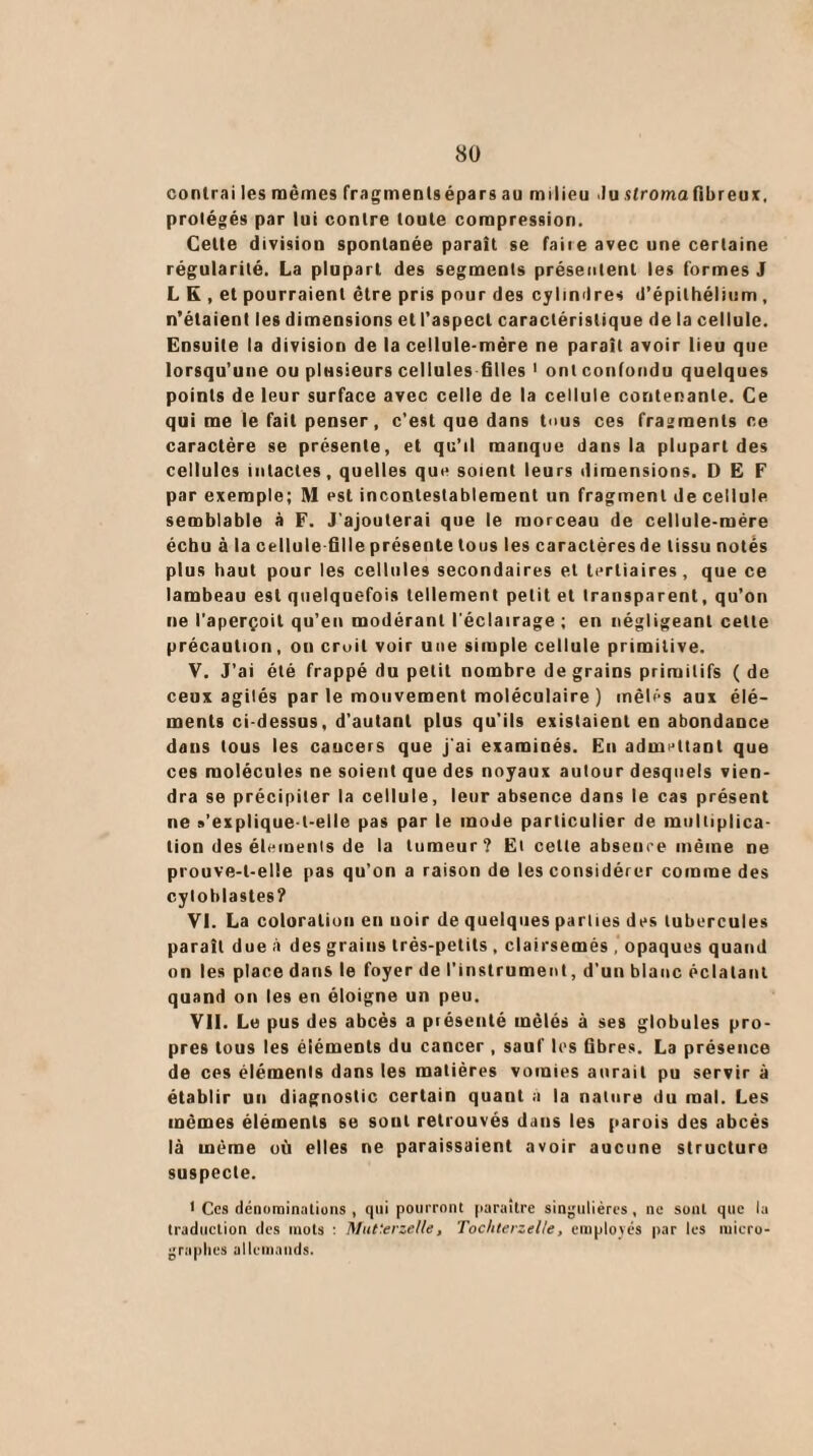 contrai les mêmes fragments épars au milieu .lu stroma fi b r eut, protégés par lui contre toute compression. Celte division spontanée paraît se faite avec une certaine régularité. La plupart des segments présentent les formes J L K , et pourraient être pris pour des cylindres d’épithélium , n’étaient les dimensions et l'aspect caractéristique de la cellule. Ensuite la division de la cellule-mére ne paraît avoir lieu que lorsqu’une ou plusieurs cellules filles 1 ont confondu quelques points de leur surface avec celle de la cellule contenante. Ce qui me le fait penser, c’est que dans tous ces fragments ce caractère se présente, et qu’il manque dans la plupart des cellules intactes, quelles que soient leurs dimensions. DEF par exemple; M est incontestablement un fragment de cellule semblable à F. J'ajouterai que le morceau de cellule-mére échu à la cellule-fille présente tous les caractères de tissu notés plus haut pour les cellules secondaires et tertiaires, que ce lambeau est quelquefois tellement petit et transparent, qu’on ne l’aperçoit qu’en modérant l'éclairage ; en négligeant cette précaution, on croit voir une simple cellule primitive. V. J’ai été frappé du petit nombre de grains primitifs ( de ceux agités par le mouvement moléculaire ) mêlés aux élé¬ ments ci-dessus, d’autant plus qu’ils existaient en abondance dans tous les caucers que j'ai examinés. En admettant que ces molécules ne soient que des noyaux autour desquels vien¬ dra se précipiter la cellule, leur absence dans le cas présent ne s’explique-t-elle pas par le mode particulier de multiplica¬ tion des éléments de la tumeur? Et cette absence même ne prouve-t-elle pas qu’on a raison de les considérer comme des cytoblastes? VI. La coloration en uoir de quelques parties des tubercules paraît due à des grains très-petits , clairsemés , opaques quand on les place dans le foyer de l’instrument, d’un blanc éclatant quand on les en éloigne un peu. VII. Le pus des abcès a présenté mêlés à ses globules pro¬ pres tous les éléments du cancer , sauf les fibres. La présence de ces éléments dans les matières vomies aurait pu servir à établir un diagnostic certain quant a la nature du mal. Les mêmes éléments se sont retrouvés dans les parois des abcès là même où elles ne paraissaient avoir aucune structure suspecte. 1 Ces dénominations , qui pourront paraître singulières, ne sont que la traduction des mots : Mut'erzeUe, Tochterzel/e, employés par les micro- graphes allemands.