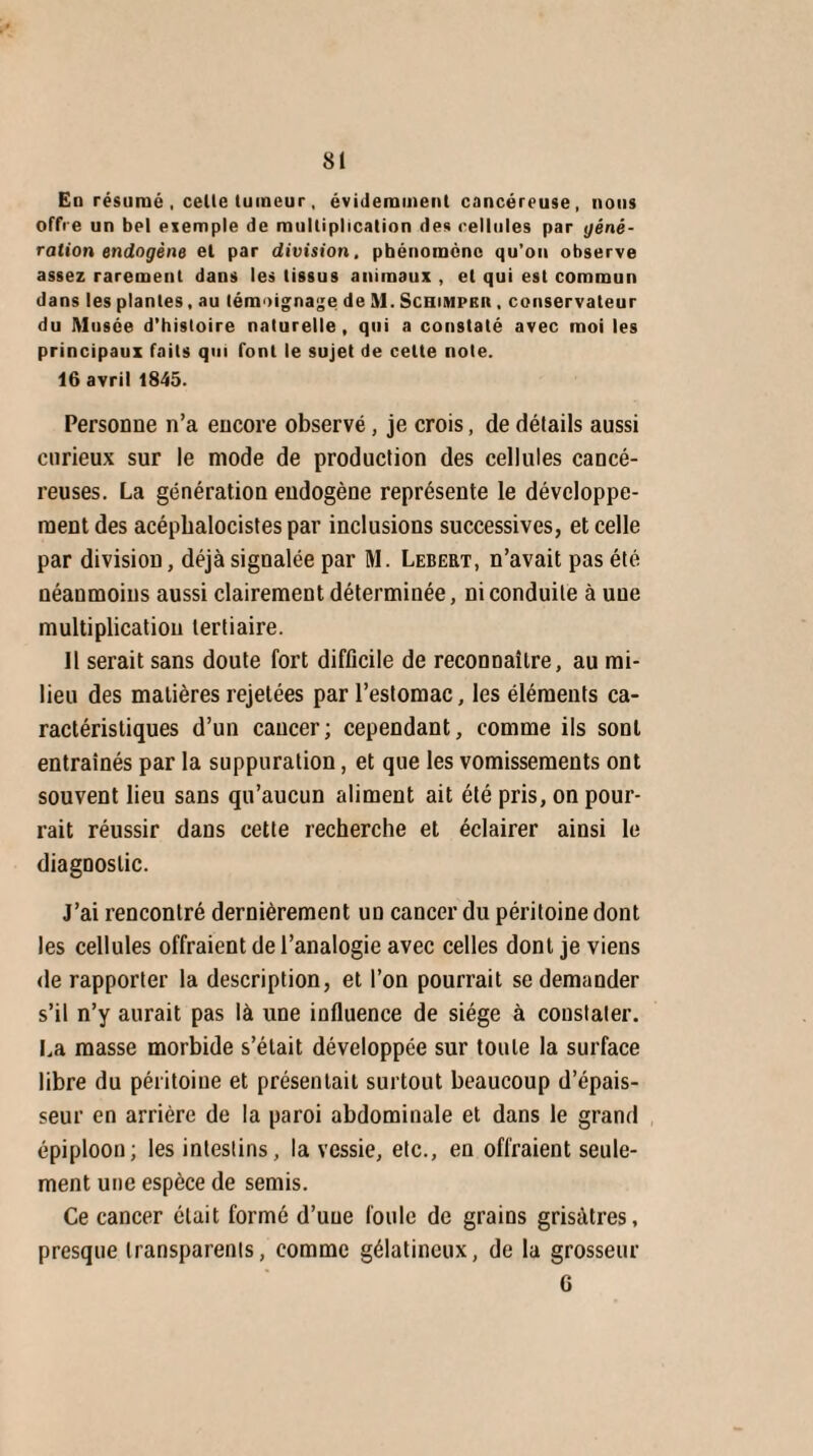 En résumé , celte tumeur, évidemment cancéreuse, nous offre un bel exemple de multiplication des cellules par géné- ration endogène et par division, phénomène qu’on observe assez rarement dans les tissus animaux , et qui est commun dans les plantes, au témoignage de M. Schimpkr , conservateur du Musée d’histoire naturelle, qui a constaté avec moi les principaux faits qui font le sujet de celte note. 16 avril 1845. Personne n’a encore observé, je crois, de détails aussi curieux sur le mode de production des cellules cancé¬ reuses. La génération endogène représente le développe¬ ment des acépbalocistes par inclusions successives, et celle par division, déjà signalée par M. Lebert, n’avait pas été néanmoins aussi clairement déterminée, ni conduite à une multiplication tertiaire. 11 serait sans doute fort difficile de reconnaître, au mi¬ lieu des matières rejetées par l’estomac, les éléments ca¬ ractéristiques d’un cancer; cependant, comme ils sont entraînés par la suppuration, et que les vomissements ont souvent lieu sans qu’aucun aliment ait été pris, on pour¬ rait réussir dans cette recherche et éclairer ainsi le diagnostic. J’ai rencontré dernièrement un cancer du péritoine dont les cellules offraient de l’analogie avec celles dont je viens de rapporter la description, et l’on pourrait se demander s’il n’y aurait pas là une influence de siège à constater. La masse morbide s’était développée sur toute la surface libre du péritoine et présentait surtout beaucoup d’épais¬ seur en arrière de la paroi abdominale et dans le grand épiploon; les intestins, la vessie, etc., en offraient seule¬ ment une espèce de semis. Ce cancer était formé d’une foule de grains grisâtres, presque transparents, comme gélatineux, de la grosseur G