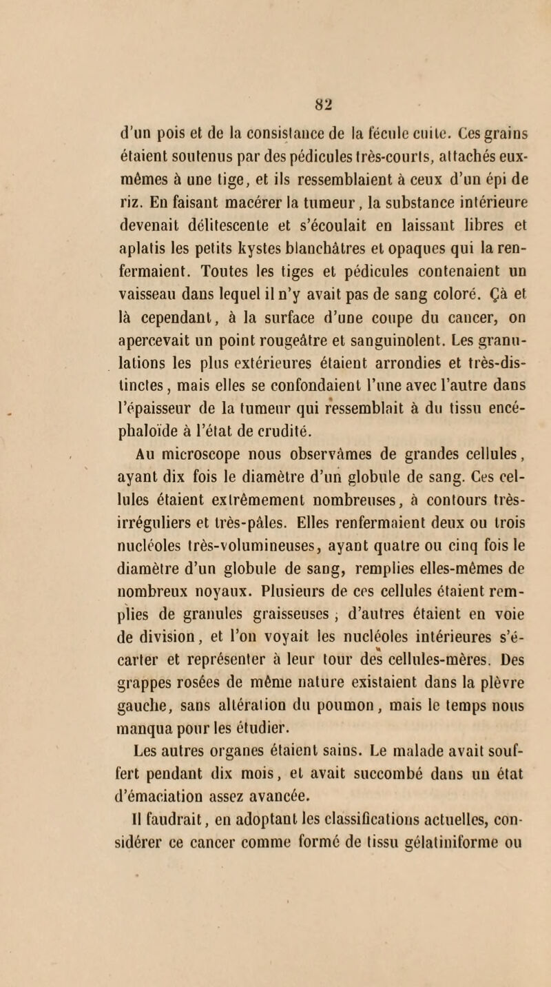 d’un pois et de la consistance de la fécule cuite. Ces grains étaient soutenus par des pédicules très-courts, attachés eux- mêmes à une tige, et ils ressemblaient à ceux d’un épi de riz. Eu faisant macérer la tumeur, la substance intérieure devenait délitescente et s’écoulait en laissant libres et aplatis les petits kystes blanchâtres et opaques qui la ren¬ fermaient. Toutes les tiges et pédicules contenaient un vaisseau dans lequel il n’y avait pas de sang coloré. Çà et là cependant, à la surface d’une coupe du cancer, on apercevait un point rougeâtre et sanguinolent. Les granu¬ lations les plus extérieures étaient arrondies et très-dis¬ tinctes , mais elles se confondaient l’une avec l’autre dans l’épaisseur de la tumeur qui ressemblait à du tissu encé- phaloïde à l’état de crudité. Au microscope nous observâmes de grandes cellules, ayant dix fois le diamètre d’un globule de sang. Ces cel¬ lules étaient extrêmement nombreuses, à contours très- irréguliers et très-pâles. Elles renfermaient deux ou trois nucléoles très-volumineuses, ayant quatre ou cinq fois le diamètre d’un globule de sang, remplies elles-mêmes de nombreux noyaux. Plusieurs de ces cellules étaient rem¬ plies de granules graisseuses , d’autres étaient en voie de division, et l’on voyait les nucléoles intérieures s’é¬ carter et représenter à leur tour des cellules-mères. Des grappes rosées de même nature existaient dans la plèvre gauche, sans altération du poumon, mais le temps nous manqua pour les étudier. Les autres organes étaient sains. Le malade avait souf¬ fert pendant dix mois, et avait succombé dans un état d’émaciation assez avancée. Il faudrait, en adoptant les classifications actuelles, con¬ sidérer ce cancer comme formé de tissu gélatiniforme ou