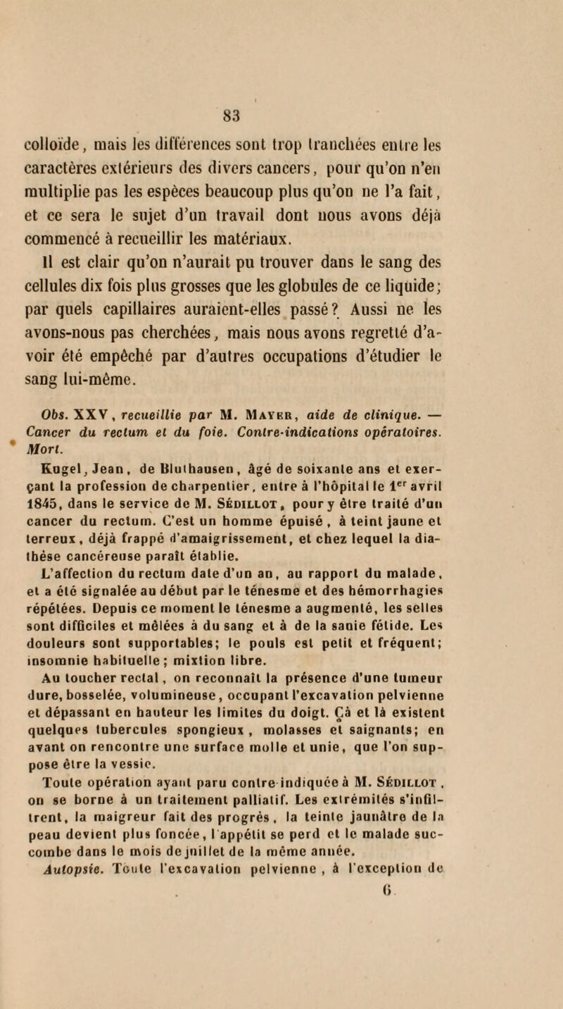 colloïde, mais les différences sont trop tranchées entre les caractères extérieurs des divers cancers, pour qu’on n’en multiplie pas les espèces beaucoup plus qu’on ne l’a fait, et ce sera le sujet d’un travail dont nous avons déjà commencé à recueillir les matériaux. Il est clair qu’on n’aurait pu trouver dans le sang des cellules dix fois plus grosses que les globules de ce liquide; par quels capillaires auraient-elles passé? Aussi ne les avons-nous pas cherchées, mais nous avons regretté d’a¬ voir été empêché par d’autres occupations d’étudier le sang lui-même. Obs. XXV, recueillie par M. Maykb, aide de clinique. — Cancer du rectum et du foie. Contre-indications opératoires. Mort. Kugel, Jean, de Uluihausen, âgé de soixante ans et exer¬ çant la profession de charpentier, entre à l'hôpital le 1er avril 1845, dans le service de M. Sédillot, poury être traité d’un cancer du rectum. C’est un homme épuisé , à teint jaune et terreux, déjà frappé d'amaigrissement, et chez lequel la dia¬ thèse cancéreuse paraît établie. L'affection du rectum date d’un an, au rapport du malade, et a été signalée au début par le ténesme et des hémorrhagies répétées. Depuis ce moment le ténesme a augmenté, les selles sont difficiles et mêlées à du sang et à de la sanie fétide. Les douleurs sont supportables; le pouls est petit et fréquent; insomnie habituelle; mixtion libre. Au toucher rectal, on reconnaît la présence d’une tumeur dure, bosselée, volumineuse, occupant l'excavation pelvienne et dépassant en hauteur les limites du doigt. Çà et là existent quelques tubercules spongieux , molasses et saignants; en avant on rencontre une surface molle et unie, que l'on sup¬ pose être la vessie. Toute opération ayant paru contre indiquée à M. Sédillot . on se borne à un traitement palliatif. Les extrémités s’infil¬ trent, la maigreur lait des progrès, la teinle jaunâtre de la peau devient plus foncée, I appétit se perd et le malade suc¬ combe dans le mois de juillet de la même année. Autopsie. Toute l'excavation pelvienne , à l'exception de 6