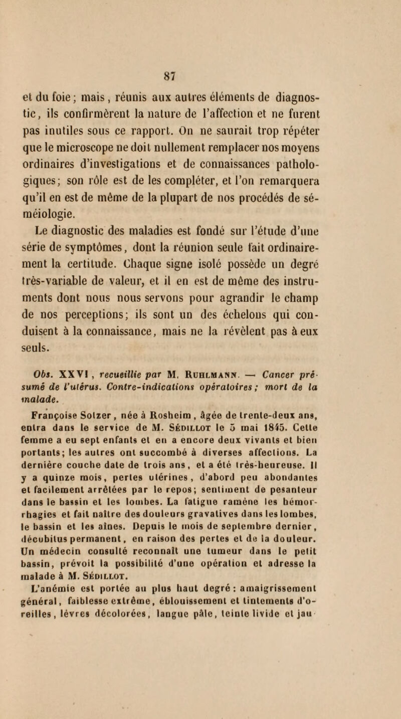 et du foie ; mais, réunis aux autres éléments de diagnos¬ tic, ils confirmèrent la nature de l’affection et ne furent pas inutiles sous ce rapport. On ne saurait trop répéter que le microscope ne doit nullement remplacer nos moyens ordinaires d’investigations et de connaissances patholo¬ giques; son rôle est de les compléter, et l’on remarquera qu’il en est de même de la plupart de nos procédés de sé¬ méiologie. Le diagnostic des maladies est fondé sur l’étude d’une série de symptômes, dont la réunion seule fait ordinaire¬ ment la certitude. Chaque signe isolé possède un degré très-variable de valeur, et il en est de môme des instru¬ ments dont nous nous servons pour agrandir le champ de nos perceptions; ils sont un des échelons qui con¬ duisent à la connaissance, mais ne la révèlent pas à eux seuls. Obs. XXVI , recueillie par M, Ruhlmann. — Cancer pré sumé de l'ulérus. Contre-indications opératoires ; mort de la malade. Françoise Solzer , née à Rosheim , âgée de trente-deux ans, entra dans le service de M. Sédillot le 5 mai 1845. Cette femme a eu sept enfants et en a encore deux vivants et bien portants ; les autres ont succombé à diverses affections. La dernière couche date de trois ans, et a été irés-heureuse. Il y a quinze mois, pertes utérines, d’abord peu abondantes et facilement arrêtées par le repos; sentiment de pesanteur dans le bassin et les lombes. La fatigue ramène les hémor¬ rhagies et fait naître des douleurs gravatives dans les lombes, le bassin et les aines. Depuis le mois de septembre dernier, décubitus permanent, en raison des pertes et de la douleur. Un médecin consulté reconnaît une tumeur dans le petit bassin, prévoit la possibilité d’une opération et adresse la malade à M. Sédillot. L’anémie est portée au plus haut degré: amaigrissement général, faiblesse extrême, éblouissement et tintements d'o¬ reilles, lèvres décolorées, langue pâle, teinte livide et jau