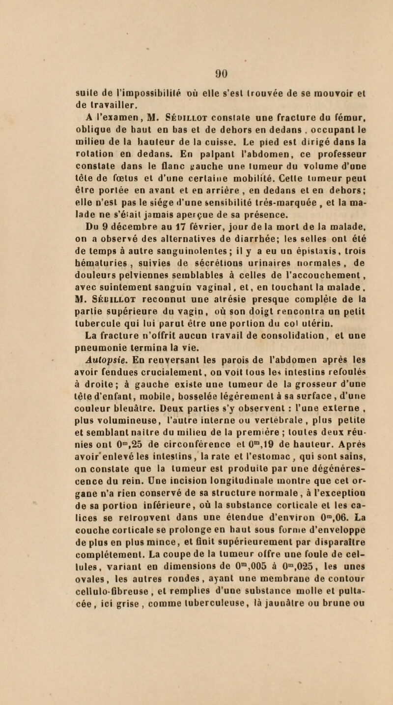 suite de l'impossibilité où elle s’est trouvée de se mouvoir et de travailler. A l’examen, M. Sédillot constate une fracture du fémur, oblique de haut eu bas et de dehors en dedans . occupant le milieu de la hauteur de la cuisse. Le pied est dirigé dans la rotation en dedans. En palpant l’abdomen, ce professeur constate dans le flanc gauche une tumeur du volume d’une tôle de fœtus et d’une certaine mobilité. Cette tumeur peut être portée en avant et en arrière , en dedans et en dehors; elle n’est pas le siège d'une sensibilité très-marquée , et la ma¬ lade ne s’était jamais aperçue de sa présence. Du 9 décembre au 17 février, jour de la mort de la malade, on a observé des alternatives de diarrhée; les selles ont été de temps à autre sanguinolentes ; il y a eu un épistaxis, trois hématuries , suivies de sécrétious urinaires normales , de douleurs pelviennes semblables à celles de l’accouchement, avec suintement sanguin vaginal, et, en touchant la malade . M. Séuillot reconnut une atrésie presque complète de la partie supérieure du vagin, où son doigt rencontra un petit tubercule qui lui parut être une portion du col utérin. La fracture n’offrit aucun travail de consolidation, et une pneumonie termina la vie. Autopsie. En renversant les parois de l’abdomen après les avoir fendues crucialement, on voit tous les intestins refoulés à droite; à gauche existe une tumeur de la grosseur d’une tête d'enfant, mobile, bosselée légèrement à sa surface, d'une couleur bleuâtre. Deux parties s’y observent : l’une externe , plus volumineuse, l’autre interne ou vertébrale , plus petite et semblant naitre du milieu de la première ; toutes deux réu¬ nies ont 0m,25 de circonférence et 0m,19 de hauteur. Après avoir'enlevé les intestins, la rate et l’estomac, qui sont sains, on constate que la tumeur est produite par une dégénéres¬ cence du rein. Une incision longitudinale montre que cet or¬ gane n’a rien conservé de sa structure normale, à l’exception de sa portion inférieure, où la substance corticale et les ca¬ lices se retrouvent dans une étendue d’environ 0m,06. La couche corticale se prolonge en haut sous forme d’enveloppe de plus en plus mince, et finit supérieurement par disparaître complètement. La coupe de la tumeur offre une foule de cel¬ lules, variant en dimensions de 0m,005 à 0ra,0‘25, les unes ovales, les autres rondes, ayant une membrane de contour ccllulo-fïbreuse , et remplies d’une substance molle et pulta- cée, ici grise , comme tuberculeuse, là jaunâtre ou brune ou