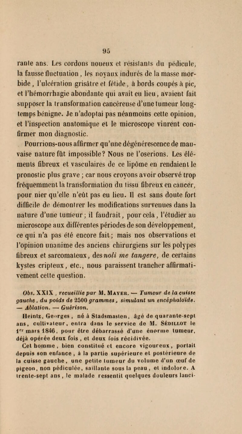 ranle ans. Les cordons noueux et résislanls du pédicule, la fausse fluctuation, les noyaux indurés de la niasse mor¬ bide , l’ulcération grisâtre el fétide, à bords coupés à pic, et l’hémorrhagie abondante qui avait eu lieu, avaient fait supposer la transformation cancéreuse d’une tumeur long¬ temps bénigne. Je n’adoptai pas néanmoins cette opinion, et l’inspection anatomique et le microscope vinrent con¬ firmer mon diagnostic. Pourrions-nous affirmer qu’une dégénérescence de mau¬ vaise nature fût impossible? Nous ce l’oserions. Les élé¬ ments fibreux et vasculaires de ce lipome en rendaient le pronostic plus grave ; car nous croyons avoir observé trop fréquemment la transformation du tissu fibreux en cancer, pour nier qu’elle n’eût pas eu lieu. Il est sans doute fort difficile de démontrer les modifications survenues dans la nature d’une tumeur; il faudrait, pour cela, l’étudier au microscope aux différentes périodes de son développement, ce qui n’a pas été encore fait; mais nos observations et l’opinion unanime des anciens chirurgiens sur les polypes fibreux et sarcomateux, desnoli me langere, de certains kystes cripteux, etc., nous paraissent trancher affirmati¬ vement cette question. Obs. XXIX , recueillie par M. Mayeu. >— Tumeur de la cuisse gauche , du poids de 2500 grammes. simulant un encéplialo'ide. — Ablation. —• Guérison. Heinlz, Georges , né à Sladsmasten, âgé de quarante-sept ans, cultivateur, entra dans le service de M. Sédillot le 1er mars 1846, pour être débarrassé d’une énorme tumeur, déjà opérée deux fois , et deux lois récidivée. Cet homme , bien constitué et encore vigoureux , portait depuis son enfance , à la partie supérieure el postérieure de la cuisse gauche, une petite tumeur du volume d’un œuf de pigeon, non pédiculée, saillante sous la peau, et indolore. A trente-sept ans , le malade ressentit quelques douleurs lauci-
