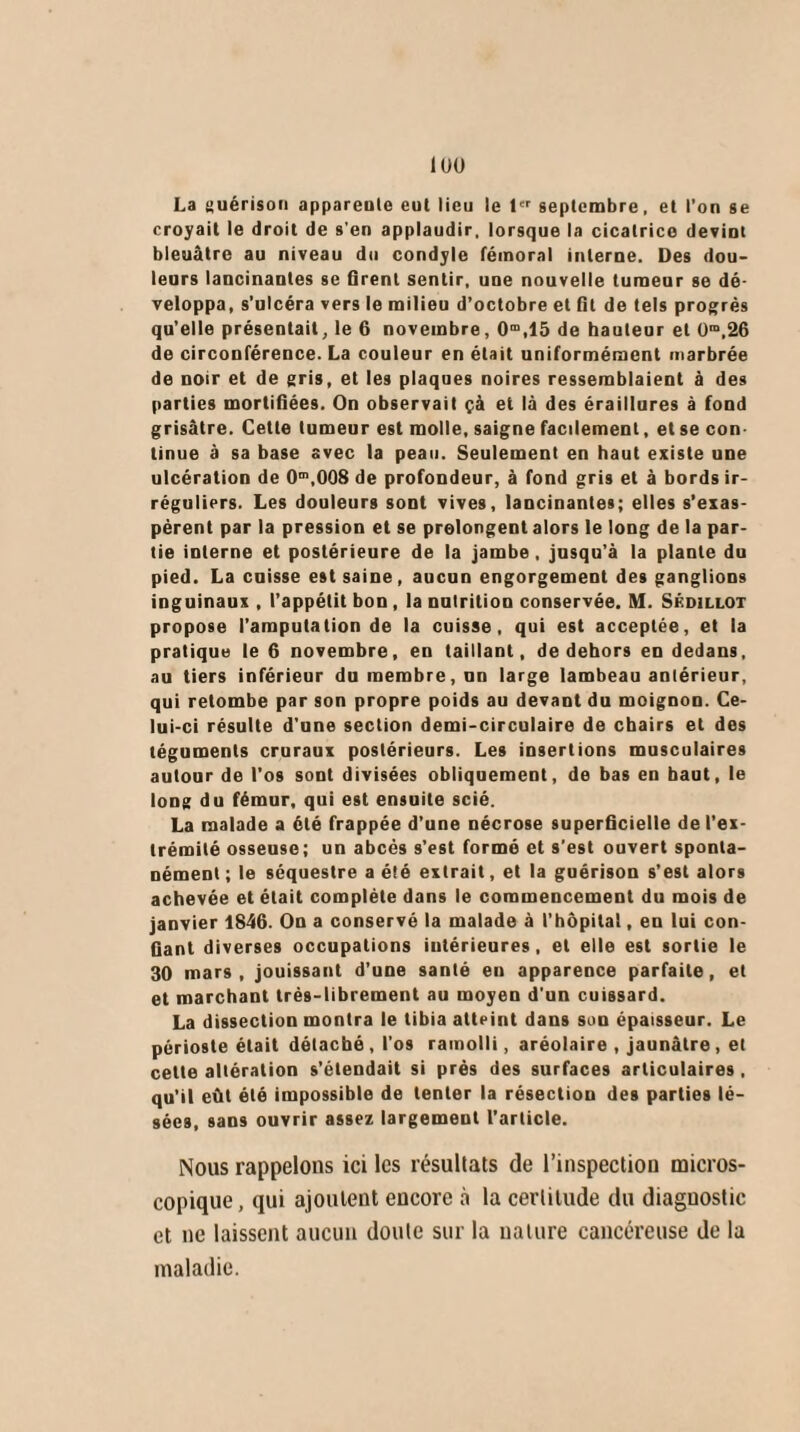 1UÜ La guérison appareute eut lieu le 1er septembre, et l’on ge croyait le droit de s’en applaudir, lorsque la cicatrice deviot bleuâtre au niveau du condyle fémoral interne. Des dou¬ leurs lancinantes se firent sentir, une nouvelle tumeur se dé¬ veloppa, s’ulcéra vers le milieu d’octobre et fît de tels progrès qu’elle présentait, le 6 novembre, 0m,15 de hauteur et üm,26 de circonférence. La couleur en était uniformément marbrée de noir et de gris, et les plaques noires ressemblaient à des parties mortifiées. On observait çà et là des éraillures à fond grisâtre. Cette tumeur est molle, saigne facilement, et se con tinue à sa base avec la peau. Seulement en haut existe une ulcération de O1,008 de profondeur, à fond gris et à bords ir¬ réguliers. Les douleurs sont vives, lancinantes; elles s’exas¬ pèrent par la pression et se prolongent alors le long de la par¬ tie interne et postérieure de la jambe, jusqu’à la plante du pied. La cuisse est saine, aucun engorgement des ganglions inguinaux , l’appétit bon , la nutrition conservée. M. Skdillot propose l’amputation de la cuisse, qui est acceptée, et la pratique le 6 novembre, en taillant, de dehors en dedans, au tiers inférieur du membre, un large lambeau antérieur, qui retombe par son propre poids au devant du moignon. Ce¬ lui-ci résulte d’une section demi-circulaire de chairs et des téguments cruraux postérieurs. Les insertions musculaires autour de l’os sont divisées obliquement, de bas en haut, le long du fémur, qui egt ensuite scié. La malade a été frappée d’une nécrose superficielle de l’ex¬ trémité osseuse; un abcès s’est formé et s'est ouvert sponta¬ nément ; le séquestre a été extrait, et la guérison s’est alors achevée et était complète dans le commencement du mois de janvier 1846. On a conservé la malade à l’hôpital, en lui con¬ fiant diverses occupations intérieures, et elle est sortie le 30 mars, jouissant d’une santé en apparence parfaite, et et marchant très-librement au moyen d'un cuissard. La dissection montra le tibia atteint dans son épaisseur. Le périoste était détaché , l'os ramolli, aréolaire , jaunâtre, et celte altération s’étendait si près des surfaces articulaires, qu’il eût été impossible de tenter la résection des parties lé¬ sées, sans ouvrir assez largement l’article. Nous rappelons ici les résultats de l’inspection micros¬ copique, qui ajoutent encore à la certitude du diaguostic et ne laissent aucun doute sur la nature cancéreuse de la maladie.