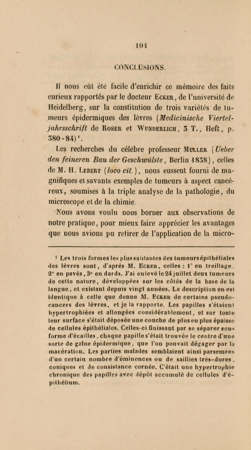 CONCLUSIONS. il nous eût été facile d’enrichir ce mémoire des faits curieux rapportés par le docteur Ecker, de l’uuiversité de Heidelberg, sur la constitution de trois variétés de tu¬ meurs épidermiques des lèvres (Medicinische Vierlel- jahrsschrift de Roser et Wunderlicd, 5 T., Heft, p. 380-84)'. Les recherches du célèbre professeur Muller ( Ueber den feineren Bau der Geschwülste, Berlin 4 838), celles de M. H. Lebert (loco cit.), nous eussent fourni de ma¬ gnifiques et savants exemples de tumeurs à aspect cancé¬ reux, soumises à la triple analyse de la pathologie, du microscope et de la chimie Nous avons voulu nous borner aux observations de notre pratique, pour mieux faire apprécier les avantages que nous avions pu retirer de l’application de la raicro- 1 Les (rois formes les plus saillantes des tumeursépithéliales des lèvres sont, d’après M. Ecker, celles: 1° en treillage. 2° en pavés , 3° en dards. J’ai enlevé le24 juillet deux tumeurs de celle nature, développées sur les côtés de la base de la langue, et existant depuis vingt années. La description en est identique à celle que donne M. Fcker de certains pseudo- cancers des lèvres, et je la rapporte. Les papilles s’étaient hypertrophiées et allongées considérablement, et sur toute leur surface s’était déposée une couche de pluseu plus épaisse de cellules épithéliales. Celles-ci finissant par se séparer sou- forme d’écailles, chaque papille s’était trouvée le centre d’une sorte de gaîne épidermique, que l’on pouvait dégager par la macération. Les parties malades semblaient ainsi parsemées d'un certain nombre d'éminences ou de saillies très-dures . coniques et de consistance cornée. C'était une hypertrophie chronique des papilles avec dépôt accumulé de cellules d’é¬ pithélium.