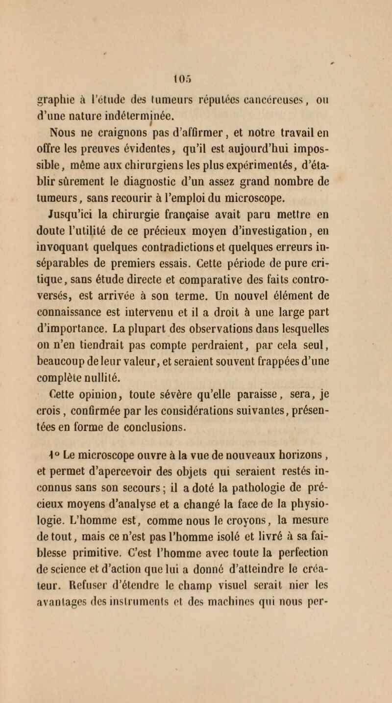 graphie à l’étude des tumeurs réputées cancéreuses, ou d’une nature indéterminée. i Nous ne craignons pas d’affirmer, et notre travail en offre les preuves évidentes, qu’il est aujourd’hui impos¬ sible, même aux chirurgiens les plus expérimentés, d’éta¬ blir sûrement le diagnostic d’un assez grand nombre de tumeurs, sans recourir à l’emploi du microscope. Jusqu’ici la chirurgie française avait paru mettre en doute l’utilité de ce précieux moyen d’investigation, en invoquant quelques contradictions et quelques erreurs in¬ séparables de premiers essais. Cette période de pure cri¬ tique, sans étude directe et comparative des faits contro¬ versés, est arrivée à son terme. Un nouvel élément de connaissance est intervenu et il a droit à une large part d’importance. La plupart des observations dans lesquelles on n’en tiendrait pas compte perdraient, par cela seul, beaucoup de leur valeur, et seraient souvent frappées d’une complète nullité. Cette opinion, toute sévère qu’elle paraisse, sera, je crois, confirmée par les considérations suivantes, présen¬ tées en forme de conclusions. 1° Le microscope ouvre à la vue de nouveaux horizons, et permet d’apercevoir des objets qui seraient restés in¬ connus sans son secours ; il a doté la pathologie de pré¬ cieux moyens d’analyse et a changé la face de la physio¬ logie. L’homme est, comme nous le croyons, la mesure de tout, mais ce n’est pas l’homme isolé et livré à sa fai¬ blesse primitive. C’est l’homme avec toute la perfection de science et d’action que lui a donné d’atteindre le créa¬ teur. Refuser d’étendre le champ visuel serait nier les avantages des instruments et des machines qui nous per-