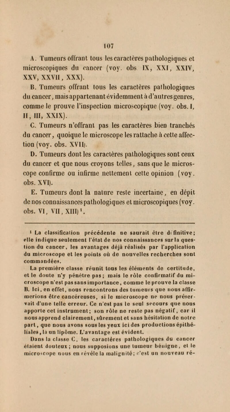 A. Tumeurs offrant tous les caractères pathologiques et microscopiques du cancer (voy. obs IX, XXI, XXIV, XXV, XXVII, XXX). B. Tumeurs offrant tous les caractères pathologiques du cancer, mais appartenant évidemment à d’autres genres, comme le prouve l’inspection microscopique (voy. obs. I, II, III, XXIX). C. Tumeurs n’offrant pas les caractères bien tranchés du cancer, quoique le microscope les rattache à cette affec¬ tion (voy. obs. XVII). D. Tumeurs dont les caractères pathologiques sont ceux du cancer et que nous croyons telles, sans que le micros¬ cope confirme ou infirme nettement cette opinion (voy. obs. XVI). E. Tumeurs dont la nature reste incertaine, en dépit de nos connaissances pathologiques et microscopiques (voy. obs. VI, VII, XIII)1. 1 La classification précédente ne saurait être définitive; elle indique seulement l'état de nos connaissances surla ques¬ tion du cancer, les avantages déjà réalisés par l'application du microscope et les points où de nouvelles recherches sont commandées. La première classe réunit tous les éléments de certitude, et le doute n’y pénétre pas; mais le rôle confirmatif du mi¬ croscope n’est pas sans importance, comme le prouve la classe B. Ici, en effet, nous rencontrons des tumeurs que nous afGr- raerions être cancéreuses, si le microscope ne nous préser¬ vait d’une telle erreur. Ce n’est pas le seul secours que nous apporte cet instrument; son rôle ne reste pas négatif, car il nous apprend clairement, sûrement et sans hésitation de notre part, que nous avons sous les yeux ici des productions épithé¬ liales , là un lipome. L’avantage est évident. Dans la classe C. les caractères pathologiques du cancer étaient douteux ; nous supposions une tumeur bénigne, et le microscope nous en révèle la malignité; c’est un nouveau ré-