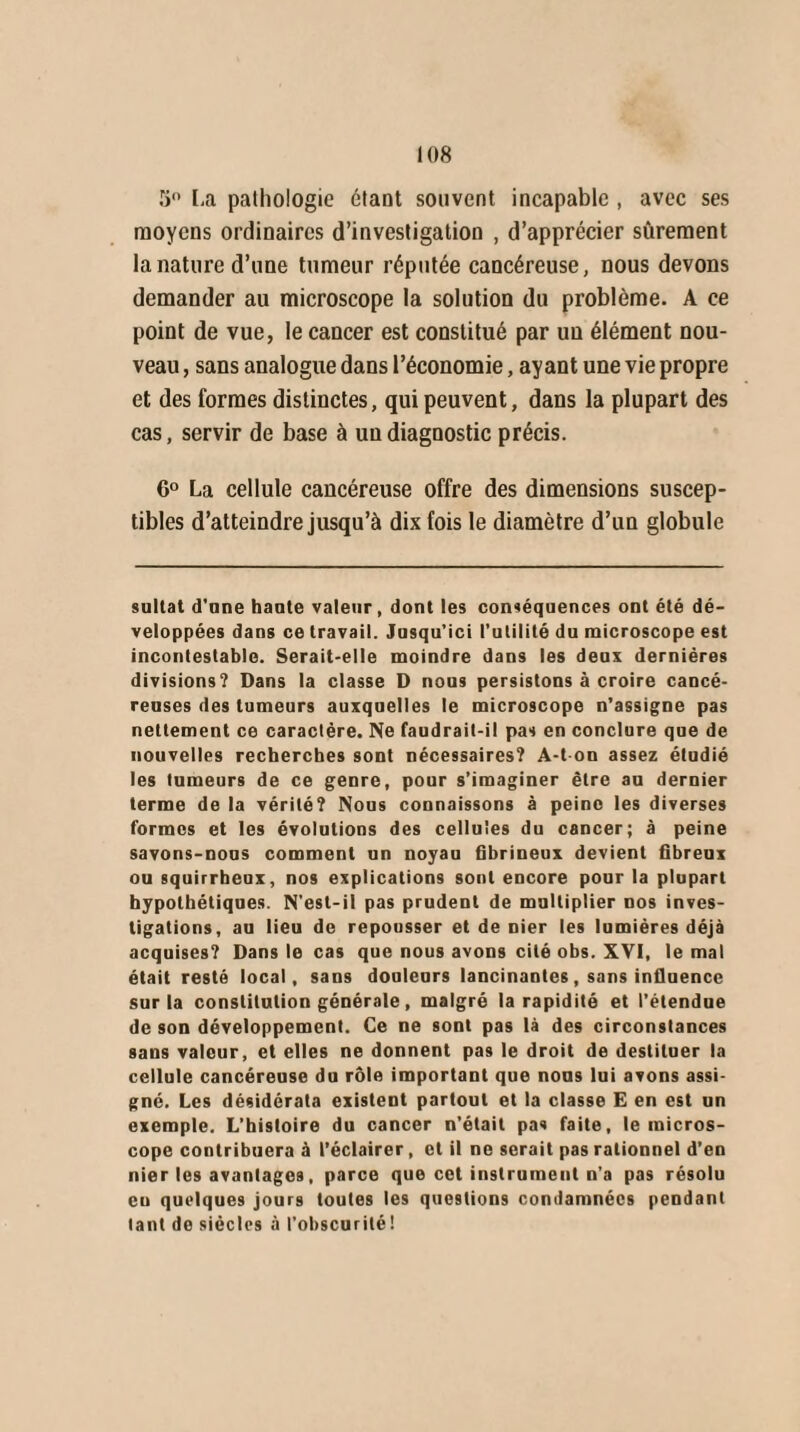 5° La pathologie étant souvent incapable , avec ses moyens ordinaires d’investigation , d’apprécier sûrement la nature d’une tumeur réputée cancéreuse, nous devons demander au microscope la solution du problème. A ce point de vue, le cancer est constitué par un élément nou¬ veau , sans analogue dans l’économie, ayant une vie propre et des formes distinctes, qui peuvent, dans la plupart des cas, servir de base à un diagnostic précis. 6° La cellule cancéreuse offre des dimensions suscep¬ tibles d’atteindre jusqu’à dix fois le diamètre d’un globule sultat d’one hante valeur, dont les conséquences ont été dé¬ veloppées dans ce travail. Jusqu’ici l'utilité du microscope est incontestable. Serait-elle moindre dans les deux dernières divisions? Dans la classe D nous persistons à croire cancé¬ reuses des tumeurs auxquelles le microscope n’assigne pas nettement ce caractère. Ne faudrait-il pas en conclure que de nouvelles recherches sont nécessaires? A-t on assez étudié les tumeurs de ce genre, pour s’imaginer être au dernier terme de la vérité? Nous connaissons à peine les diverses formes et les évolutions des cellules du cancer; à peine savons-nous comment un noyau fibrineux devient fibreux ou squirrheux, nos explications sont encore pour la plupart hypothétiques. N’esl-il pas prudent de multiplier nos inves¬ tigations, au lieu de repousser et de nier les lumières déjà acquises? Dans le cas que nous avons cité obs. XVI, le mal était resté local, sans douleurs lancinantes, sans influence sur la constitution générale, malgré la rapidité et l’étendue de son développement. Ce ne sont pas là des circonstances sans valeur, et elles ne donnent pas le droit de destituer la cellule cancéreuse du rôle important que nous lui avons assi¬ gné. Les désidérata existent partout et la classe E en est un exemple. L’histoire du cancer n'était pas faite, le micros¬ cope contribuera à l’éclairer, cl il ne serait pas rationnel d’en nier les avantages, parce que cet instrument n'a pas résolu eu quelques jours toutes les questions condamnées pendant tant de siècles à l’obscurité!