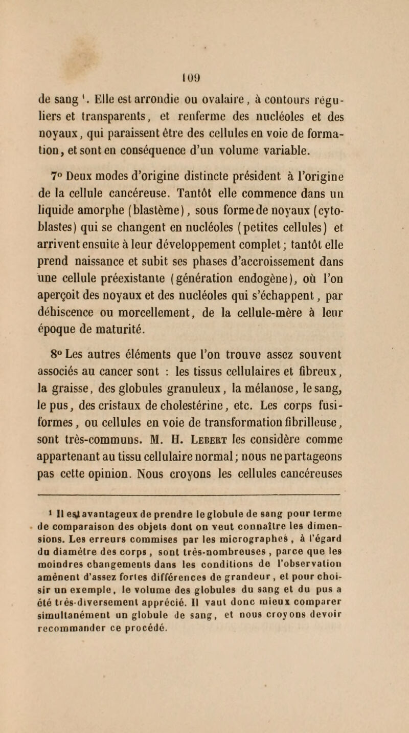 IOÜ de saug Elle eslarrondie ou ovalaire, à contours régu¬ liers et transparents, et renferme des nucléoles et des noyaux, qui paraissent être des cellules en voie de forma¬ tion, et sont en conséquence d’un volume variable. 7° Deux modes d’origine distincte président à l’origine de la cellule cancéreuse. Tantôt elle commence dans un liquide amorphe (blastème), sous forme de noyaux (cyto- blastes) qui se changent en nucléoles (petites cellules) et arrivent ensuite à leur développement complet; tantôt elle prend naissance et subit ses phases d’accroissement dans une cellule préexistante (génération endogène), où l’on aperçoit des noyaux et des nucléoles qui s’échappent, par déhiscence ou morcellement, de la cellule-mère à leur époque de maturité. 8° Les autres éléments que l’on trouve assez souvent associés au cancer sont : les tissus cellulaires et fibreux, la graisse, des globules granuleux, lamélanose, le sang, le pus, des cristaux de cholestérine, etc. Les corps fusi¬ formes, ou cellules en voie de transformation fibrilleuse, sont très-communs. M. H. Lebert les considère comme appartenant au tissu cellulaire normal ; nous ne partageons pas cette opinion. Nous croyons les cellules cancéreuses 1 II ey avantageux de prendre leglobule de sang pour terme de comparaison des objets dont on veut connaître les dimen¬ sions. Les erreurs commises par les micrographes , à l’égard du diamètre des corps, sont très-nombreuses , parce que les moindres changements dans les conditions de l’observation amènent d’assez fortes différences de grandeur, et pour choi¬ sir un exemple, le volume des globules du sang et du pus a été très-diversement apprécié. Il vaut donc mieux comparer simultanément un globule de sang, et nous croyons devoir recommander ce procédé.