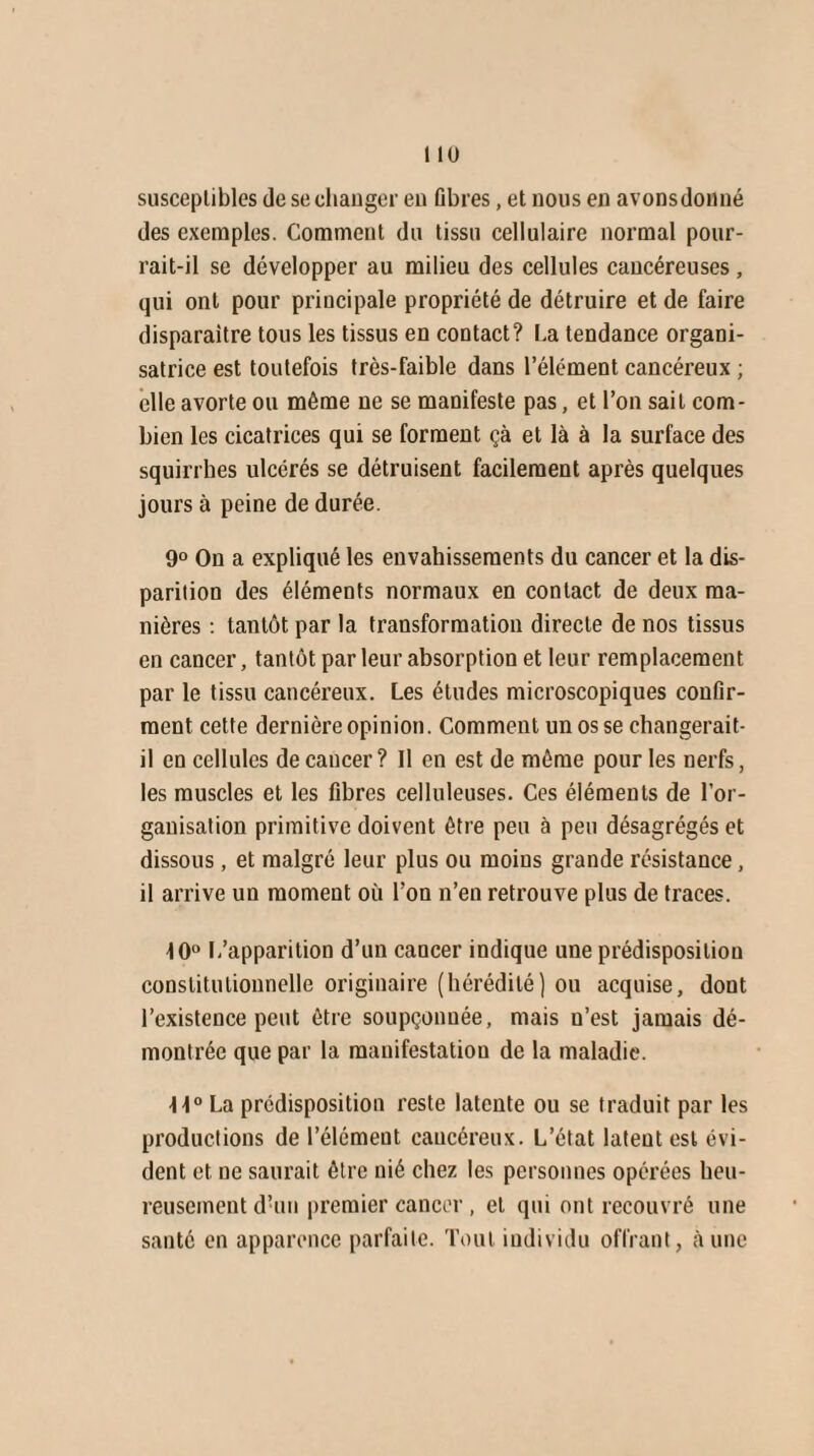 susceptibles de se changer en fibres, et nous en avonsdonné des exemples. Comment du tissu cellulaire normal pour¬ rait-il se développer au milieu des cellules cancéreuses, qui ont pour principale propriété de détruire et de faire disparaître tous les tissus en contact? La tendance organi¬ satrice est toutefois très-faible dans l’élément cancéreux ; elle avorte ou même ne se manifeste pas, et l’on sait com¬ bien les cicatrices qui se forment çà et là à la surface des squirrbes ulcérés se détruisent facilement après quelques jours à peine de durée. 9° On a expliqué les envahissements du cancer et la dis¬ parition des éléments normaux en contact de deux ma¬ nières : tantôt par la transformation directe de nos tissus en cancer, tantôt par leur absorption et leur remplacement par le tissu cancéreux. Les études microscopiques confir¬ ment cette dernière opinion. Comment un os se changerait- il en cellules de cancer? Il en est de même pour les nerfs, les muscles et les fibres celluleuses. Ces éléments de l’or¬ ganisation primitive doivent être peu à peu désagrégés et dissous, et malgré leur plus ou moins grande résistance, il arrive un moment où l’on n’en retrouve plus de traces. 10° L’apparition d’un cancer indique une prédisposition constitutionnelle originaire (hérédité) ou acquise, dont l’existence peut être soupçonnée, mais n’est jamais dé¬ montrée que par la manifestation de la maladie. -11° La prédisposition reste latente ou se traduit par les productions de l’élément cancéreux. L’état latent est évi¬ dent et ne saurait être nié chez les personnes opérées heu¬ reusement d’un premier cancer, et qui ont recouvré une santé en apparence parfaite. Tout individu offrant, aune