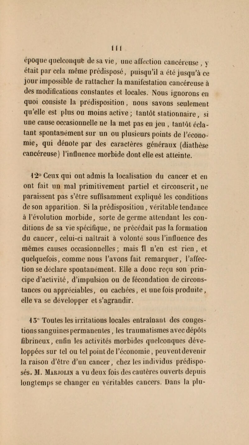 époque quelconque de sa vie, une affection cancéreuse, y était par cela même prédisposé, puisqu’il a été jusqu’à ce jour impossible de rattacher la manifestation cancéreuse à des modifications constantes et locales. Nous ignorons en quoi consiste la prédisposition, nous savons seulement qu’elle est plus ou moins active; tantôt stationnaire, si une cause occasionnelle ne la met pas en jeu , tantôt écla¬ tant spontanément sur un ou plusieurs points de l’écono¬ mie, qui dénote par des caractères généraux (diathèse cancéreuse) l’influence morbide dont elle est atteinte. 12° Ceux qui ont admis la localisation du cancer et en ont fait un mal primitivement partiel et circonscrit, ne paraissent pas s’ètre suffisamment expliqué les conditions de son apparition. Si la prédisposition, véritable tendance à l’évolution morbide, sorte de germe attendant les con¬ ditions de sa vie spécifique, ne précédait pas la formation du cancer, celui-ci naîtrait à volonté sous l’influence des mômes causes occasionnelles ; mais II n’en est rien, et quelquefois, comme nous l’avons fait remarquer, l’affec¬ tion se déclare spontanément. Elle a donc reçu son prin¬ cipe d’activité, d’impulsion ou de fécondation de circons¬ tances ou appréciables, ou cachées, et une fois produite, elle va se développer et s’agrandir. \ 3 Toutes les irritations locales entraînant des conges¬ tions sanguines permanentes, les traumatismes avec dépôts fibrineux, enfin les activités morbides quelconques déve¬ loppées sur tel ou tel point de l’économie, pcuventdevcnir la raison d’étre d’un cancer, chez les individus prédispo¬ sés. AI. Marjolin a vu deux fois des cautères ouverts depuis longtemps se changer eu véritables cancers. Dans la plu-