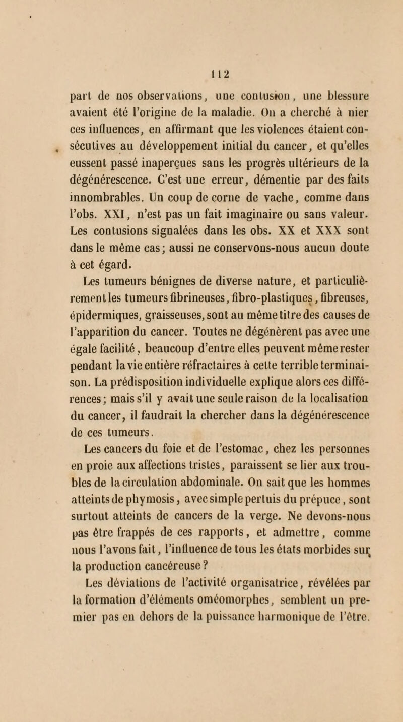 paît de nos observations, une contusion, une blessure avaient été l’origine de la maladie. Ou a cherché à nier ces influences, en affirmant que les violences étaient con- , sécutives au développement initial du cancer, et qu’elles eussent passé inaperçues sans les progrès ultérieurs de la dégénérescence. C’est une erreur, démentie par des faits innombrables. Un coup de corne de vache, comme dans l’obs. XXI, n’est pas un fait imaginaire ou sans valeur. Les contusions signalées dans les obs. XX et XXX sont dans le même cas; aussi ne conservons-nous aucun doute à cet égard. Les tumeurs bénignes de diverse nature, et particuliè- remen l les tumeurs fibrineuses, fibro-plastiques, fibreuses, épidermiques, graisseuses, sont au même titre des causes de l’apparition du cancer. Toutes ne dégénèrent pas avec une égale facilité, beaucoup d’entre elles peuvent même rester pendant la vie entière réfractaires à cette terrible terminai¬ son. La prédisposition individuelle explique alors ces diffé¬ rences; mais s’il y avait une seule raison de la localisation du cancer, il faudrait la chercher dans la dégénérescence de ces tumeurs. Les cancers du foie et de l’estomac, chez les personnes en proie aux affections tristes, paraissent se lier aux trou¬ bles de la circulation abdominale. On sait que les hommes atteints de phymosis, avec simple pertuis du prépuce, sont surtout atteints de cancers de la verge. Ne devons-nous pas être frappés de ces rapports, et admettre, comme nous l’avons fait, l’influence de tous les états morbides sur la production cancéreuse ? Les déviations de l’activité organisatrice, révélées par la formation d’éléments oméomorphes, semblent un pre¬ mier pas en dehors de la puissance harmonique de l’être.