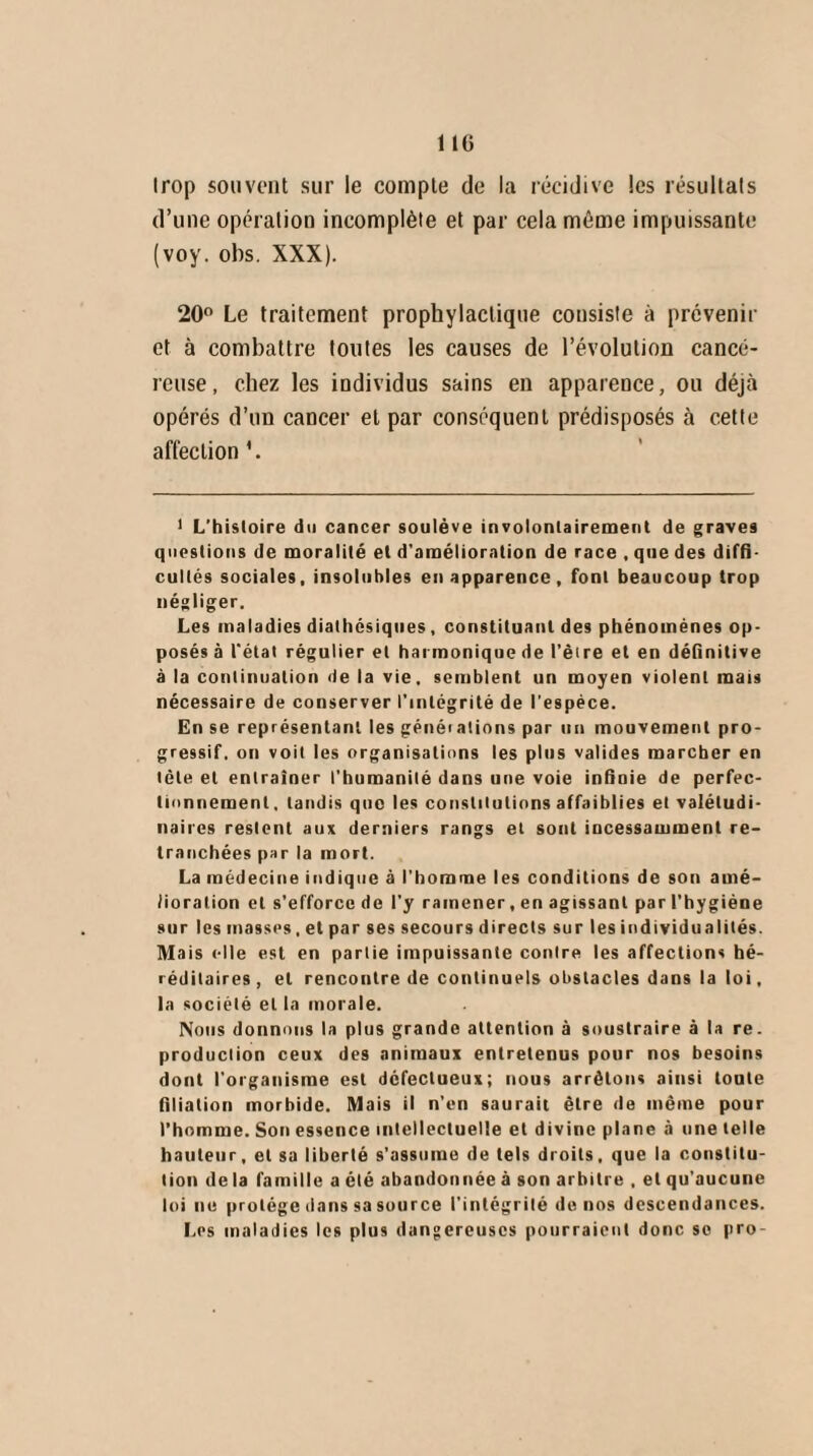 Irop souvent sur le compte de la récidive les résultats d’une opération incomplète et par cela même impuissante (voy. obs. XXX). 20° Le traitement prophylactique consiste à prévenir et à combattre toutes les causes de l’évolution cancé¬ reuse , chez les individus sains en apparence, ou déjà opérés d’un cancer et par conséquent prédisposés à cette affection '. 1 L’hisloire du cancer soulève involontairement de graves questions de moralité et d'amélioration de race , que des diffi¬ cultés sociales, insolubles en apparence, font beaucoup trop négliger. Les maladies diathésiques , constituant des phénomènes op¬ posés à l'état régulier et harmonique de l’êire et en définitive à la continuation de la vie, semblent un moyen violent mais nécessaire de conserver l'intégrité de l'espèce. En se représentant les généiations par un mouvement pro¬ gressif. on voit les organisations les plus valides marcher en tète et entraîner l’humanité dans une voie infinie de perfec¬ tionnement, tandis que les constitutions affaiblies et valétudi¬ naires restent aux derniers rangs et sont incessamment re¬ tranchées par la mort. La médecine indique à l'homme les conditions de son amé¬ lioration et s’efforce de l'y ramener, en agissant par l’hygiène sur les masses. et par ses secours directs sur les individualités. Mais «-Ile est en partie impuissante contre les affections hé¬ réditaires, et rencontre de continuels obstacles dans la loi, la société et la morale. Nous donnons la plus grande attention à soustraire à la re. production ceux des animaux entretenus pour nos besoins dont l'organisme est défectueux; nous arrêtons ainsi toute filiation morbide. Mais il n’en saurait être de même pour l’homme. Son essence intellectuelle et divine plane à une telle hauteur, et sa liberté s’assume de tels droits, que la constitu¬ tion de la famille a été abandonnée à son arbitre , et qu'aucune loi ne protège dans sa source l’intégrité de nos descendances. Les maladies les plus dangereuses pourraient donc se pro-