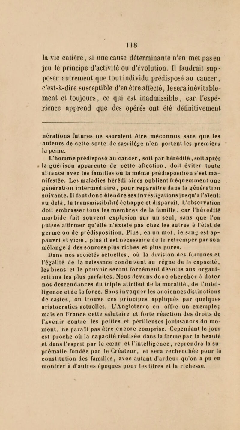 la vie entière, si une cause déterminante n’en met pas en jeu le principe d’activité ou d’évolution. Il faudrait sup¬ poser autrement que tout individu prédisposé au cancer, c’est-à-dire susceptible d’en être affecté, le sera inévitable¬ ment et toujours, ce qui est inadmissible, car l’expé¬ rience apprend que des opérés ont été définitivement nérations futures ne sauraient être méconnus sans que les auteurs de celte sorte de sacrilège n’en portent les premiers la peine. L’homme prédisposé au cancer , soit par hérédité , soit après la guérison apparente de celte aflection, doit éviter toute alliance avec les familles où la même prédisposition s’est ma¬ nifestée. Les maladies hérédilaires oublient fréquemment une génération intermédiaire , pour reparaître dans la génération suivante. Il fautdonc étendre ses investigations jusqu’à l’aïeul; au delà , la transmissibilité échappe et disparaît. L’observation doit embrasser tous les membres de la famille, car l'hérédité morbide fait souvent explosion sur un seul, sans que l’on puisse alfirmer qu’elle n’existe pas chez les autres à l’étal de germe ou de prédisposition. Plus, en un mot, le sang est ap¬ pauvri et vicié , plus il est nécessaire de le retremper par son mélange à des sources plus riches et plus pures. Dans nos sociétés actuelles, où la division des fortunes et l’égalité de la naissance conduisent au régne de la capacité, les biens et le pouvoir seront forcément dévolus aux organi¬ sations les plus parfaites. Nous devons donc chercher à doter nos descendances du triple attribut de la moralité, de l’intel¬ ligence eide la force. Sans invoquer les auciennesdistinclions de castes, on trouve ces principes appliqués par quelques aristocraties actuelles. L’Angleterre en offre un exemple; mais en France celle salutaire et forte réaction des droits de l’avenir contre les petites et périlleuses jouissances du mo¬ ment, ne paraît pas être encore comprise. Cependant le jour est proche où la capacité réalisée dans la forme par la beauté et dans l'esprit par le cœur et l’intelligence, reprendra la su¬ prématie fondée par le Créateur, et sera recherchée pour la constitution des familles, avec autant d'ardeur qu’on a pu en montrer à d'autres époques pour les litres et la richesse.