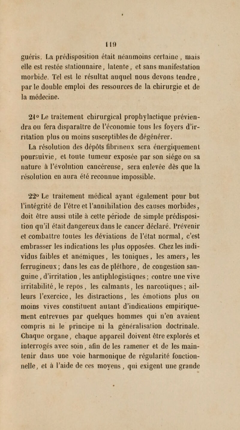 II!) guéris. La prédisposition était néanmoins certaine, mais elle est restée stationnaire, latente, et sans manifestation morbide. Tel est le résultat auquel nous devons tendre, parle double emploi des ressources de la chirurgie et de la médecine. 21° Le traitement chirurgical prophylactique prévien¬ dra ou fera disparaître de l’économie tous les foyers d’ir¬ ritation plus ou moins susceptibles de dégénérer. La résolution des dépôts fibrineux sera énergiquement poursuivie, et toute tumeur exposée par son siège ou sa nature à l’évolution cancéreuse, sera enlevée dès que la résolution en aura été reconnue impossible. 22° Le traitement médical ayant également pour but l’intégrité de l’être et l’annihilation des causes morbides, doit être aussi utile à cette période de simple prédisposi¬ tion qu’il était dangereux dans le cancer déclaré. Prévenir et combattre toutes les déviations de l’état normal, c’est embrasser les indications les plus opposées. Chez les indi¬ vidus faibles et anémiques, les toniques, les amers, les ferrugineux; dans les cas de pléthore, de congestion san¬ guine , d’irritation , les antiphlogistiques; contre une vive irritabilité, le repos, les calmants, les narcotiques; ail¬ leurs l’exercice, les distractions, les émotions plus ou moins vives constituent autant d’indications empirique¬ ment entrevues par quelques hommes qui n’en avaient compris ni le principe ni la généralisation doctrinale. Chaque organe, chaque appareil doivent être explorés et interrogés avec soin, afin de les ramener et de les main¬ tenir dans une voie harmonique de régularité fonction¬ nelle, et à l’aide de ces moyens, qui exigent une grande