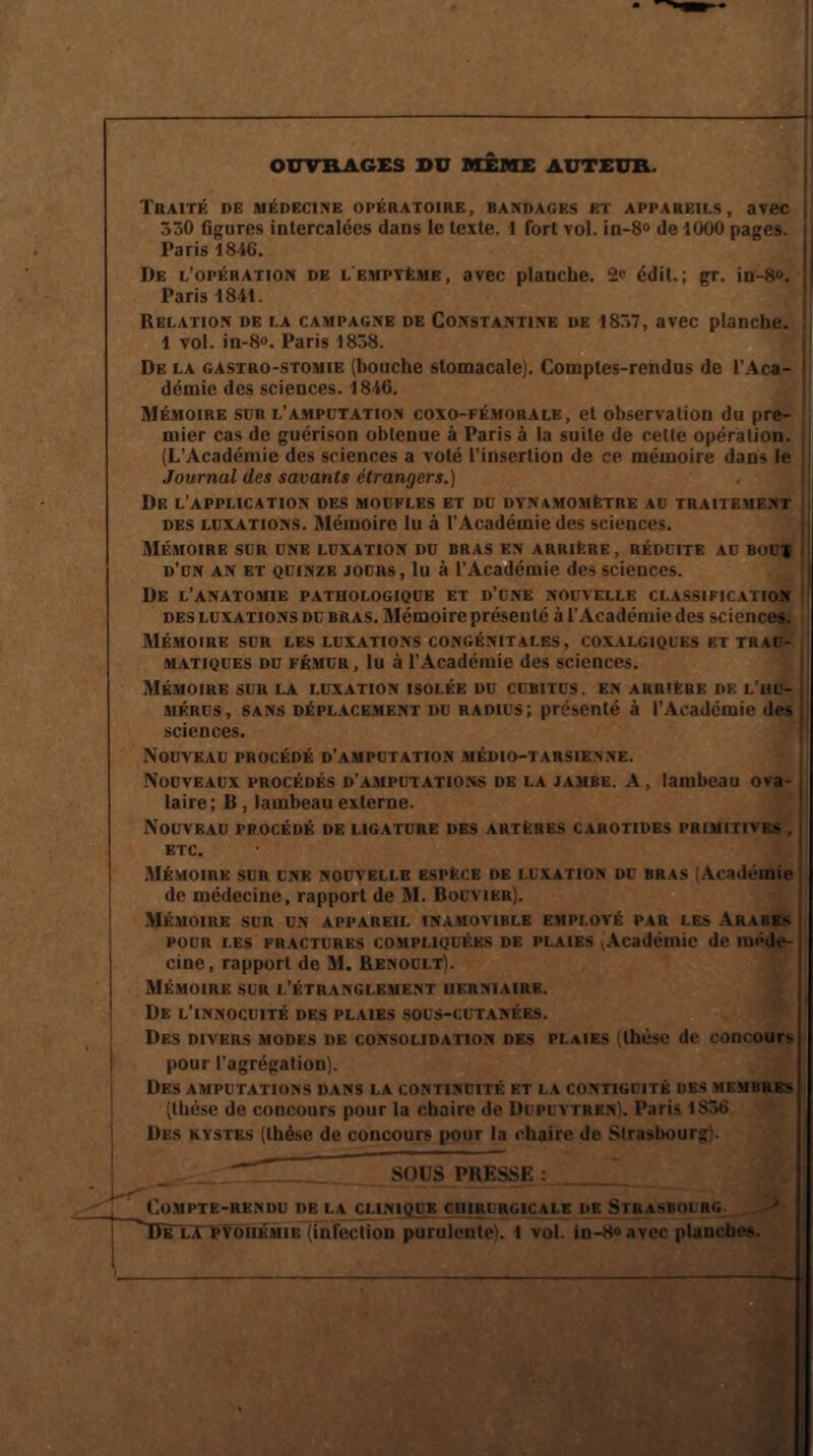 OUVRAGES DU MEME AUTEUR. Traité de médecine opératoire, bandages et appareils, avec 530 figures intercalées dans le texte. 1 fort vol. in-8° de 1000 pages. Paris 1846. De l’opération de l'empyèmb, avec planche. 2e édit.; gr. in-8». | Paris 1841. Relation de la campagne de Constantine de 1837, avec planche. 1 vol. in-8«. Paris 1838. De la gastro-stomie (bouche stomacale). Comptes-rendus de l’Aca¬ démie des sciences. 1846. Mémoire sdr l’amputation coxo-fémorale, et observation du pre¬ mier cas de guérison obtenue à Paris à la suite de cette opération. (L’Académie des sciences a voté l'insertion de ce mémoire dans le j Journal des savants étrangers.) Dr l’application des moufles et du dynamomètre au traitement des luxations. Mémoire lu à l’Académie des sciences. Mémoire sur une luxation du bras en arrière , réduite au bout d’un an et quinze jours, lu à l’Académie des sciences. De l’anatomie patuologique et d’une nouvelle classification des luxations du bras. Mémoire présenté à l'Académie des sciences. Mémoire sur les luxations congénitales, coxalgiques et trau¬ matiques du fémur , lu à l’Académie des sciences. Mémoire sur la luxation isolée du cubitus, en arrière de l'hu¬ mérus, sans déplacement du radius; présenté à l’Académie des sciences. Nouveau procédé d’amputation médio-tarsienne. Nouveaux procédés d’amputations de la jambe. A, lambeau ova¬ laire; B, lambeau externe. Nouveau procédé de ligature des artères carotides primitives , ETC. Mémoire sur une nouvelle espèce de luxation dc bras (Académie de médecine, rapport de M. Bouvier). Mémoire sur un appareil inamovible employé par les Arabes pour les fractures compliquéks de plaies ^Académie de méde¬ cine , rapport de M. Renoult). Mémoire sur l’étranglement herniaire. De l’innocuité des plaies sous-cutanées. Des divers modes de consolidation des plaies (thèse de concours pour l’agrégation). Des amputations dans la continuité et la contiguïté des membres (thèse de concours pour la chaire de Dupuvtrbn). Paris 1S36 Des kystes (thèse de concours pour la chaire de Strasbourg). SOUS PRESSE : A* Compte-rendu de la clinique chirurgicale de Strasbourg ■> DîTlX pyohémie (infection purulente). 1 vol. in-Ho avec planches.