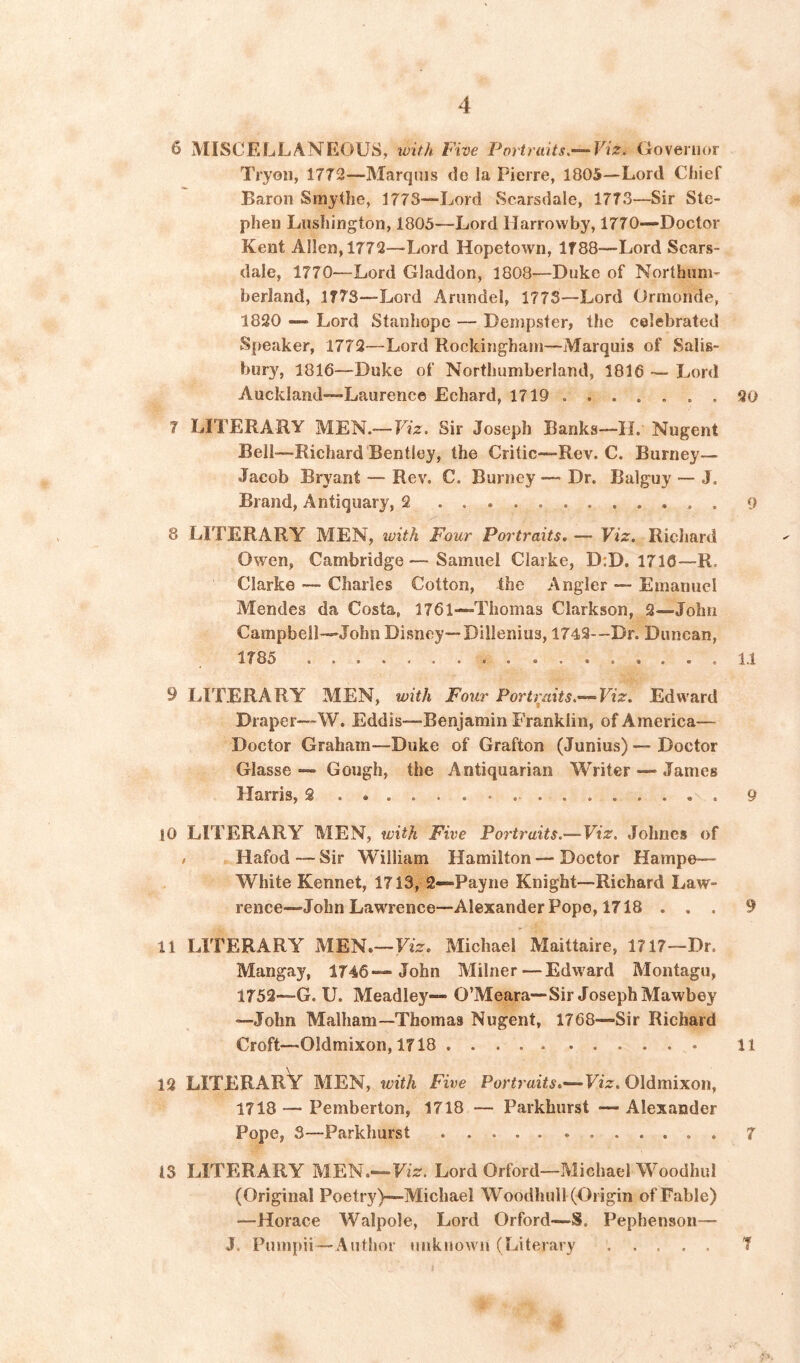 6 MISCELLANEOUS, with Five Portraits.—‘Viz. Govenior Tryoii, 1772—Marquis do la Pierre, 1805—Lord Chief Baron Smythe, 1773—Lord Scarsdale, 1773—Sir Ste- phen Lushington, 1805—Lord Uarrowby, 1770—Doctor Kent Allen, 1772—Lord Hopetown, 1788—Lord Scars- dale, 1770—Lord Gladdon, 1808—Duke of Northum- berland, 1773—Lord Arundel, 1773—Lord Ormonde, 1820 —“ Lord Stanhope — Dempster, the celebrated Speaker, 1772—Lord Rockingham—Marquis of Salis- bury, 1816—Duke of Northumberland, 1816 — Lord Auckland—Laurence Echard, 1719 90 7 LITERARY MEN.—I7z. Sir Joseph Banks—IL Nugent Bell—Richard Bentley, the Critic—Rev. C. Burney— Jacob Bryant — Rev. C. Burney —> Dr. Balguy — J. Brand, Antiquary, 2 9 8 LITERARY MEN, with Four Portraits. — Viz. Richard Owen, Cambridge—Samuel Clarke, D:D. 1716—R. Clarke — Charles Cotton, the Angler — Emanuel Mendes da Costa, 1761—Thomas Clarkson, 2—John Campbell—John Disney—Dillenius, 1742—Dr. Duncan, 1785 11 9 LITERARY MEN, with Four Portt^'aits.— Viz. Edward Draper—W. Eddis—Benjamin Franklin, of America— Doctor Graham—Duke of Grafton (Junius) — Doctor Glasse — Gough, the Antiquarian Writer — James Harris, 2 9 |0 LITERARY MEN, with Five Portraits.—Viz. Johnes of / Hafod — Sir William Hamilton — Doctor Hampe— White Kennet, 1713, 2—Payne Knight—Richard Law- rence—John Lawrence—Alexander Pope, 1718 ... 9 11 LITERARY MEN.—Fiz. Michael Maittaire, 1717—Dr. Mangay, 1746—John Milner—Edward Montagu, 1752—G. U. Meadley— O’Meara—Sir Joseph Mawbey —John Malham—Thomas Nugent, 1768—Sir Richard Croft—Oldmixon, 1718 11 12 LITERARY MEN, with Five Portraits.—Viz. Oldmixon, 1718 — Pemberton, 1718 — Parkhurst — Alexander Pope, 3—Parkhurst 7 13 LITERARY MEN.—Fiz. Lord Orford—Michael Woodhul (Original Poetry)—Michael Woodhull (Origin of Fable) —Horace Walpole, Lord Orford—S. Pephenson— J. Pumpii—Author unknown (Literary T