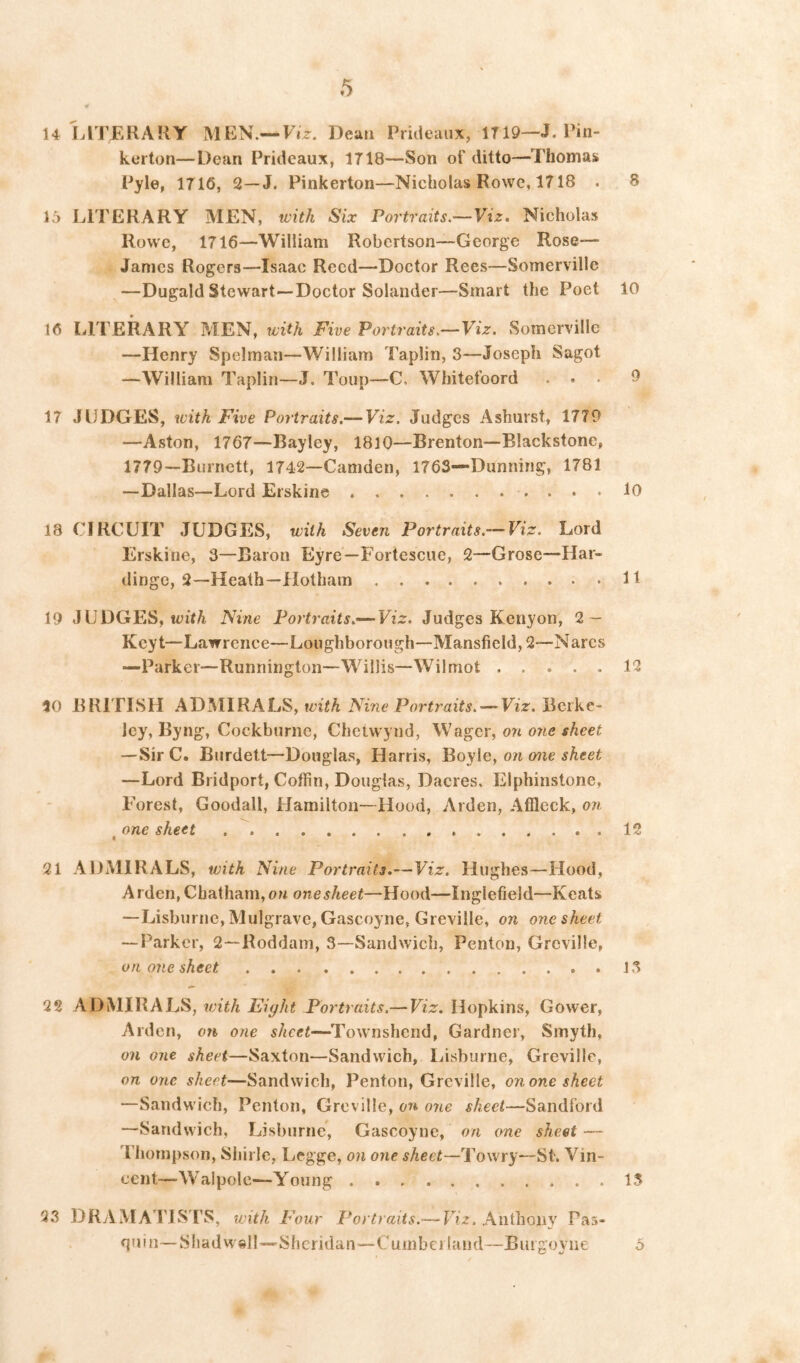 14 LITERARY MEN.—Ft>. Dean Prideaiix, 1T19—J. Rin- kerton—Dean Prideaux, 1718—Son of ditto—Thomas Pyle, 1716, 2—J. Pinkerton—Nicholas Rowe, 1718 . 8 15 LITERARY MEN, with Six Portraits,~Viz. Nicholas Rowe, 1716—William Robertson—George Rose— Janies Rogers—Isaac Reed—Doctor Rees—Somerville —Dugald Stewart—Doctor Solander—Smart the Poet 10 16 LITERARY MEN, with Five Portraits.—Viz. Somerville —Henry Spelman—William Taplin, 3—Joseph Sagot —William Taplin—J. Toiip—C. Whitefoord ... 9 17 JUDGES, with Five Portraits.— Viz. Judges Ashurst, 1779 —Aston, 1767—Bayley, 1810—Brenton—Blackstone, 1779—Burnett, 1742—Camden, 1763—Dunning, 1781 —Dallas—Lord Erskine lO 18 CIRCUIT JUDGES, with Seven Portraits.—Viz. Lord Erskine, 3—Baron Eyre—Fortescue, 2—Grose—Har- dingc, 2—Heath—Hothain It 19 J U DGES, Nine Portraits.— Judges Kenyon, 2 — Keyt—Lawrence—Loughborough—Mansfield, 2—Narcs —Parker—Runnington—Willis—Wilmot 12 10 BRITISH ADMIRALS, ivith Nine Portraits. — Viz. Berke- ley, Byng, Cockburiic, Chetwynd, Wager, 07i one sheet —Sir C. Burdelt—Douglas, Harris, Poyle, oji one sheet —Lord Bridport, Coffin, Douglas, Dacres. Elphinstone, Forest, Goodall, Hamilton—Hood, Arden, Affleck, on one sheet .  12 21 ADMIRALS, with Nine Portraits.—Viz. Hughes—Hood, Arden, Chatham, on one sheet—Hood—Inglefield—Keats —Lisburne, Mulgrave, Gascoyne, Greville, on one sheet — Parker, 2—Roddam, 3—Sandwich, Penton, Greville, on one sheet J .3 22 ADMIRALS, v)ith Eight Portraits.— Viz. Hopkins, Gower, Arden, on one sheet—^l^ownshend, Gardner, Smyth, on one sheet—Saxton—Sandwich, liisburne, Greville, on one sheet—Sandwich, Penton, Greville, on one sheet —Sandwich, Penton, Greville, on one sheet—Sandford —Sandwich, Lisburne, Gascoyne, on one sheet — Thompson, Shirle, Legge, on one sheet—To wry—St. Vin- cent—Walpole—Young 13 23 DRAMATIS TS, ivith P'our Portraits.— Viz. Anthony Pas- fimn—Sliadwell—Sheridan—Cumbei land—Burgoyiie 5