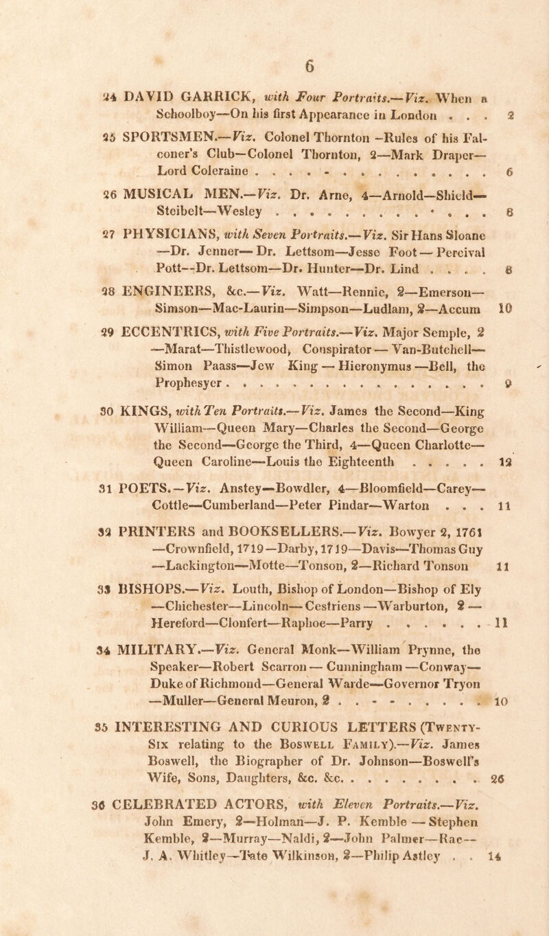 «4 DAVID GARRICK, with Four Portraits.--Viz, When a Schoolboy—On his first Appearance in London ... 2 25 SPORTSMEN.— Viz, Colonel Thornton —Rules of his Fal- coner’s Club—Colonel Thornton, 2—Mark Draper- Lord Coleraine 6 26 MUSICAL MEN.— Viz, Dr. Arne, 4—Arnold—Shield—” Stcibelt—Wesley • « . . 8 27 PHYSICIANS, with Seven Portraits.—Viz. Sir Hans Sloane —Dr. Jenner—Dr. Lettsom-—Jesse Foot—Percival Pott“Dr. Lettsom—Dr. Hunter—Dr. Lind .... 8 28 ENGINEERS, &c.—Viz. Watt—Rennie, £—Emerson— Simson—Mac-Laurin—Simpson—Ludlam, S—Accum 10 29 ECCENTRICS, with Five Portraits.—Viz. Major Semple, 2 —Marat—Thistlewoodj Conspirator — Van-Butchell— Simon Paass—Jew King — Hieronymus—Bell, the Prophesyer 9 SO KINGS, withTen Portraits.— Viz. James the Second—King William—Queen Mary—Charles the Second—George the Second-—George the Third, 4—Queen Charlotte- Queen Caroline—Louis the Eighteenth ..... 12 31 POETS.—Fi>. Anstey—“Bowdler, 4—Bloomfield—Carey— Cottle—Cumberland—Peter Pindar—Warton ... 11 32 PRINTERS and BOOKSELLERS.—Fiz. Bowyer 2, 1761 —Crownfield, 1719 —Darby, 1719—Davis—Thomas Guy —Lackington—Motte—Tonson, 2—Richard Tonson 11 33 BISHOPS.—Fiz. Louth, Bishop of London—Bishop of Ely —Chichester—Lincoln— Cestriens —Warburton, 2 — Hereford—Clonfert—Raplioe—Parry 11 34 MILITARY.—F*z. General Monk—William Prynne, the Speaker—Robert Scan on — Cunningham —Conway— Duke of Richmond—General Warde—Governor Tryon —Muller—General Meuron, 2 . . - - 10 35 INTERESTING AND CURIOUS LETTERS (Twenty- Six relating to the Boswell Family).—Viz. James Boswell, the Biographer of Dr, Johnson—Boswell’s Wife, Sons, Daughters, &c. &c 26 36 CELEBRATED ACTORS, with Eleven Portraits.— Viz, John Emery, 2—Holman—J. P. Kemble — Stephen Kemble, 2—Murray—Naldi, 2—John Palmer—Rae— J. A. Whitley—l^te Wilkinson, ^—Philip Astley . . 14