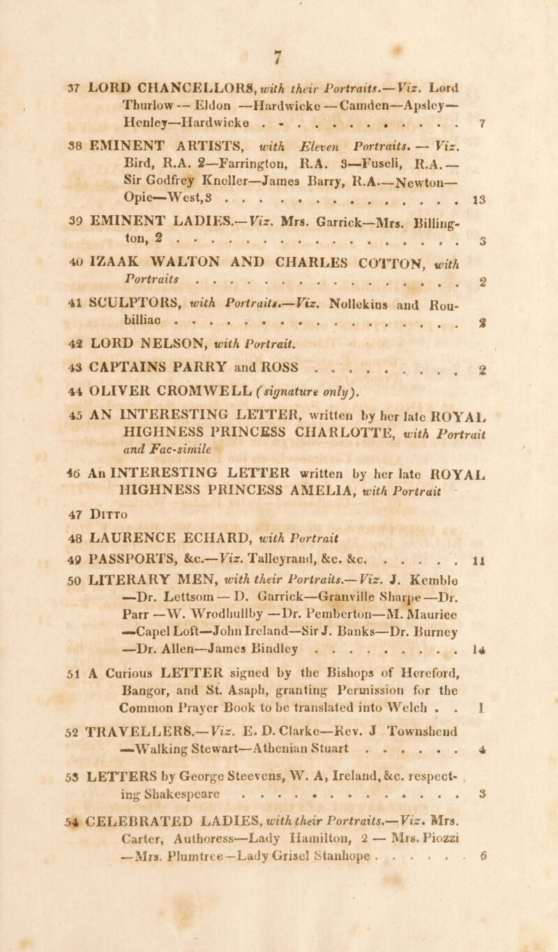 37 LORD CHANCELLORS, their Portraits.— Viz. Lord Thurlow— Eldon —Hardwicko —Camden—Apslej— Henley—Hardwicke . - 7 58 EMINENT ARTISTS, with Eleven Portraits. — Viz. Bird, R.A. 2—Farrington, R.A. 3—Fuseli, R.A.— Sir Godfrey KnoIIer—James Barry, R.A—Newton— Opie—West, 8 39 EMINENT LADIES.— Viz. Mrs. Garrick—Mrs. Billing' ton, 2 40 IZAAK WALTON AND CHARLES COTTON, with Portraits 41 SCULPTORS, with Portraits.—Viz. Nollekins and Rou- billiac 42 LORD NELSON, with Partrait. 43 CAPTAINS PARRY and ROSS 44 OLIVER CROMWELL only). 45 AN INTERESTING LETTER, written by her late ROYAL HIGHNESS PRINCESS CHARLOTTE, with Portrait and FaC‘simile 46 An INTERESTING LETTER written by her late ROYAL HIGHNESS PRINCESS AMELIA, with Portrait 47 Ditto 48 LAURENCE ECHARD, with Portrait 49 PASSPORTS, &c.—Fiz. Talleyrand, &c. See .11 50 LITERARY MEN, with their Portraits.— Viz. J. Kemble —Dr. Lettsom — D. Garrick—Granville Sharpe—Dr. Parr —W. Wrodhullby —Dr. Pemberton—M. Maurice —CapelLoft—John Ireland—Sir J. Banks—Dr. Burney —Dr. Allen—James Bindley 14 51 A Curious LETTER signed by the Bishops of Hereford, Bangor, and St. Asaph, granting Permission for the Common Prayer Book to be translated into Welch . . 1 52 TRAVELLERS.— Viz. E.D. Clarke—Rev. J Townshciid —Walking Stewart—Athenian Stuart 4 55 LETTERS by George Steevens, W. A, Ireland, &c. respect- , ing Shakespeare 3 54 CELEBRATED LADIES, with their Portraits.—Viz. Mrs. Carter, Authoress—Lady Hamilton, 2 — Mrs. Piozzi —Mrs. Plurntree—Lady Grisel Stanhope 6