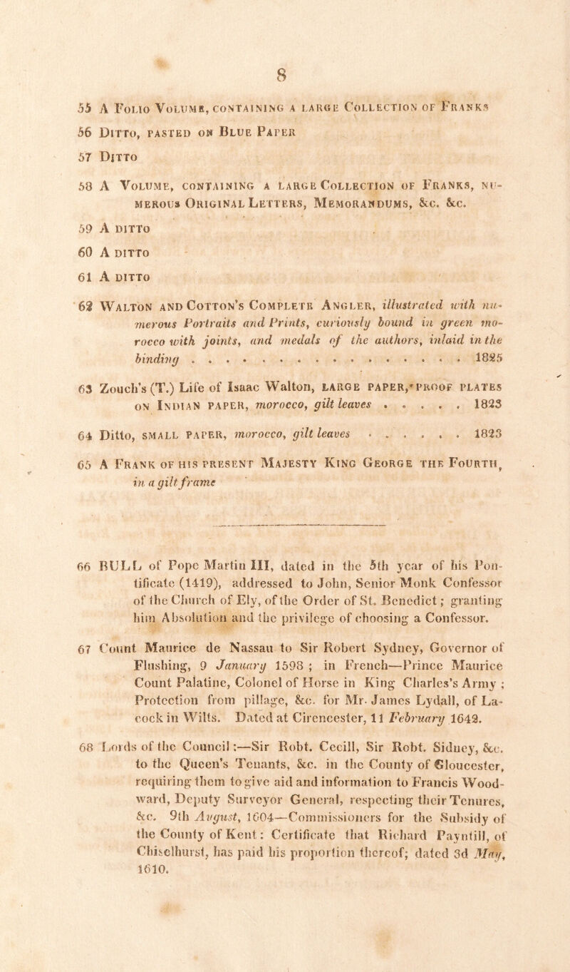 55 A Folio Volumr, containing a large Collection of Franks 56 Ditto, pasted om Blue Paper 57 Ditto 58 A Volume, containing a large Collection of Franks, nu- merous Original Letters, Memorandums, &c. &c. 59 A ditto 60 A ditto 61 A ditto 62 Walton and Cotton’s Complete Angler, illustrated with nu- merous Portraits and Prints^ curiously bound in green mo- rocco with joints, and medals of the authors, inlaid in the binding 18iJ5 63 Zouch’s (T.) Life of Isaac Walton, large paper,'proof plates ON Indian paper, morocco, gilt leaves 182S 64 Ditto, small paper, morocco, gilt leaves 1823 65 A Frank OF HIS PRESENT Majesty King George the Fourth, in a gilt frame 66 ROLL of Pope Martin III, dated in the 5th year of his Pon- tificate (1419), addressed to John, Senior Monk Confessor of the Church of Ely, of the Order of St. Benedict; graiitinj^ him Absolution and the privilege of choosing a Confessor. 67 Count Maurice de Nassau to Sir Robert Sydney, Governor of Flushing, 9 January 1598 ; in French—Prince Maurice Count Palatine, Colonel of Horse in King Cliarles’s Army ; Protection from pillage, &e. for Mr-James Lydall, of La- cock in Wilts. Dated at Cirencester, 11 February 1643. 68 Lords of the Council:—Sir Robt. Cccill, Sir Robt. Sidue}’, &e. to the Queen’s Tenants, &c. in the County of Gloucester, reejuiring them to give aid and information to Francis Wood- ward, Deputy Surveyor General, respecting their Tenures, &e. 9(h Avgust, 1604^—Commissioners for the Sii])sidy of the County of Kent: Certificate that Richard Payntill, of Chiselhurst, has paid his proportion thereof; dated 3d Mag, 1610.
