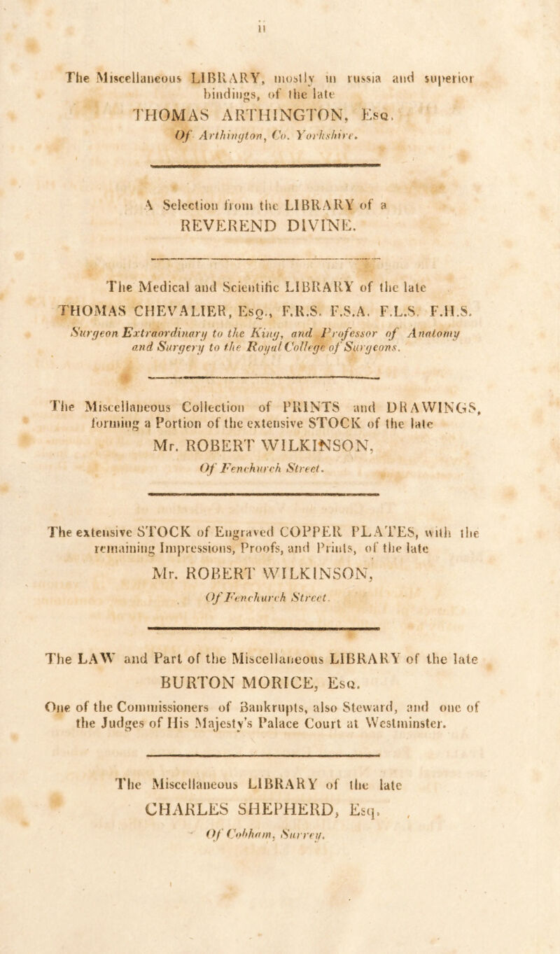 The Miscellaueou^ LIBRARY, moslly ui russia and superior bindings, of the late THOMAS ARTHINGTON, Esq. Of Arlhitujton^ Co. Yorh^hire, A Selection fioni the LIBRARY of a REVEREND DIVINE. The Medical and Scientitic LIBRARY of the late THOMAS CHEVALIER, Eso., F.R.S, F.S.A. F.L.S. F.ILS. Surgeon Extraordinartf to iJie Kimj, and Professor of Anatomy and Surgery to the Royal College of Surgeons. The Miscellaneous Collection of PRINTS and DRAWINGS, forming a Portion of the extensive STOCK of the late Mr. ROBERT WILKINSON, Of Fenehureh Street. The extensive STOCK of Engraved COPPER PLATES, with the remaining Impressions, Proofs, and Prints, of the late Mr, ROBERT WILKINSON, Of Penchureh Street. The LAW and Part of the Miscellaneous LIBRARY of the late BURTON MORICE, Esq. One of the Commissioners of Bankrupts, also Steward, and one of the Judges of His Majesty’s Palace Court at Wcslininstei. The Miscellaneous LIBRARY of the late CHARLES SHEPHERD, Esq. ' Of (^t)hham. Surrey. I