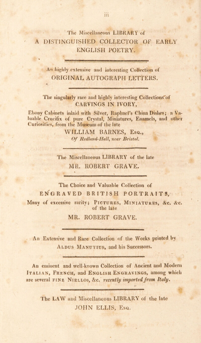 The Miscellaneous LIBRARY of ' A DISTINGUISHED COLLECTOR OF EARLY ENGLISH FOETRY. An l»igiily extensive and interesting Collection of ORIGINAL AUTOGRAPH LETTERS. The singularly rare and highly interesting Collection^of CARVINGS IN IVORY, Ebony Cabinets inlaid with Silver, Raphael’s China Dishes; a Va- luable Crucifix of pure Crystal, Miniatures, Enamels, and other Curiosities, from the Museum of the late WILLIAM BARNES, Esq., Of Redland-Hallf near Bristol. The Miscellaneous LIBRARY of the late MR. ROBERT GRAVE. The Choice and Valuable Collection of ENGRAVED BRITISH PORTRAITS, Many of excessive rarity; Pictures, Miniatures, &c. tVc. of the late MR. ROBERT GRAVE. An Extensive and Rare Collection of the Works printed by Aldus Manutius, and his Successors. An eminent and well-known Collection of Ancient and Modern Italian, French, and English Engravings, among which are several fine Niellos, &c. recently imported from Italy. The LAW and Miscellaneous LIBRARY of the late JOHN ELLIS, Esq.