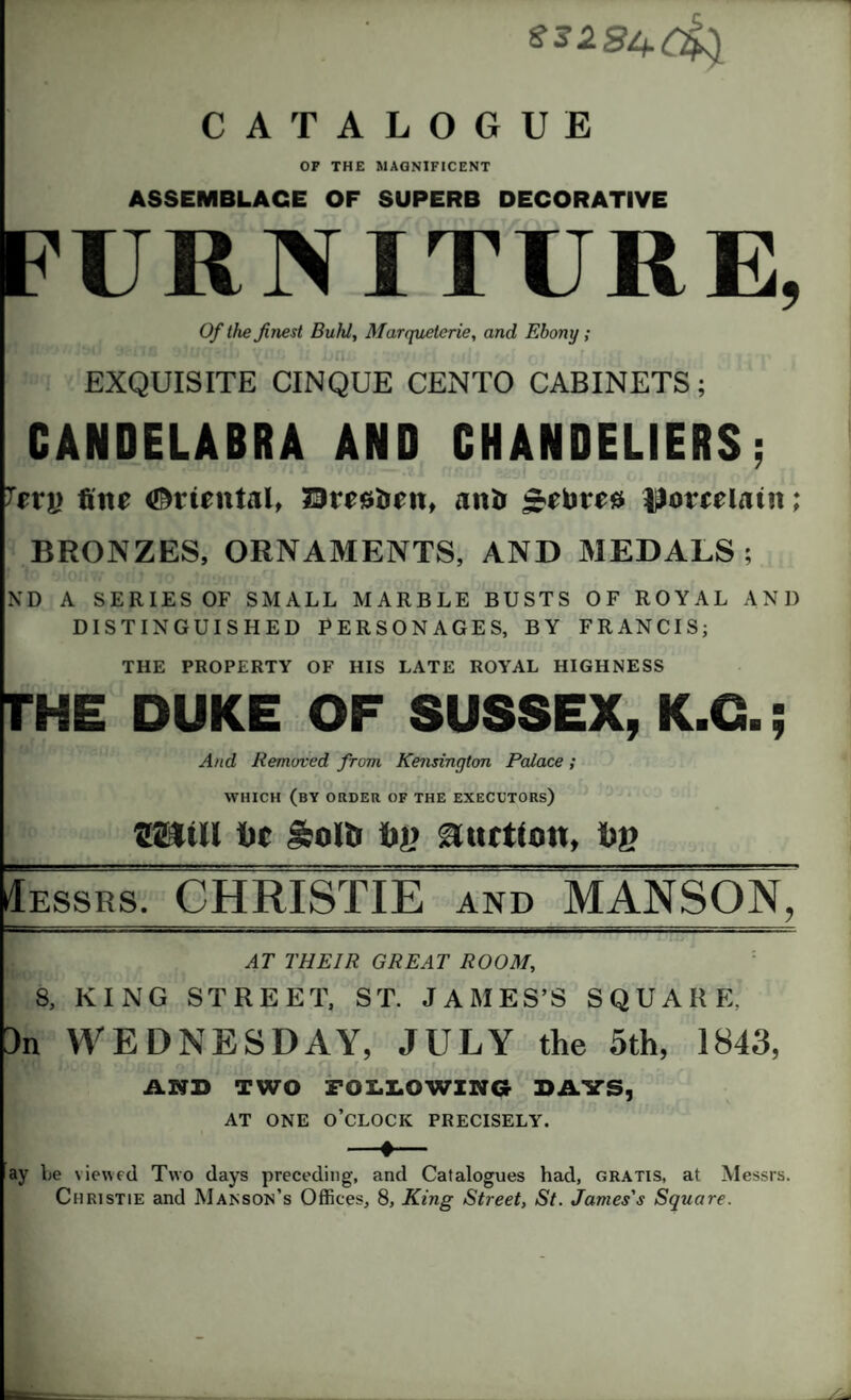 SS284.0& CATALOGUE OF THE MAGNIFICENT ASSEMBLAGE OF SUPERB DECORATIVE FURNITURE, Of the finest Buhl, Marquetcrie, and Ebony ; EXQUISITE CINQUE CENTO CABINETS; CANDELABRA AND CHANDELIERS; Xerfine Oriental, Sresiren, anfi £etorea lloreelatn; BRONZES, ORNAMENTS, AND MEDALS; ND A SERIES OF SMALL MARBLE BUSTS OF ROYAL AND DISTINGUISHED PERSONAGES, BY FRANCIS; THE PROPERTY OF HIS LATE ROYAL HIGHNESS THE DUKE OF SUSSEX, K.O.; And Removed from Kensington Palace; WHICH (by ORDER OF THE EXECCTORs) mtu toe Solti tiy auction, Siy Iessrs. CHRISTIE and MANSON, AT THEIR GREAT ROOM, 8, KING STREET, ST. JAMES’S SQUARE, 3n WEDNESDAY, JULY the 5th, 1843, AND TWO FOLLOWING BAYS, AT ONE O’CLOCK PRECISELY. -»- ay be viewed Two days preceding, and Catalogues had, gratis, at Messrs. Christie and Manson’s Offices, 8, King Street, St. James's Square.