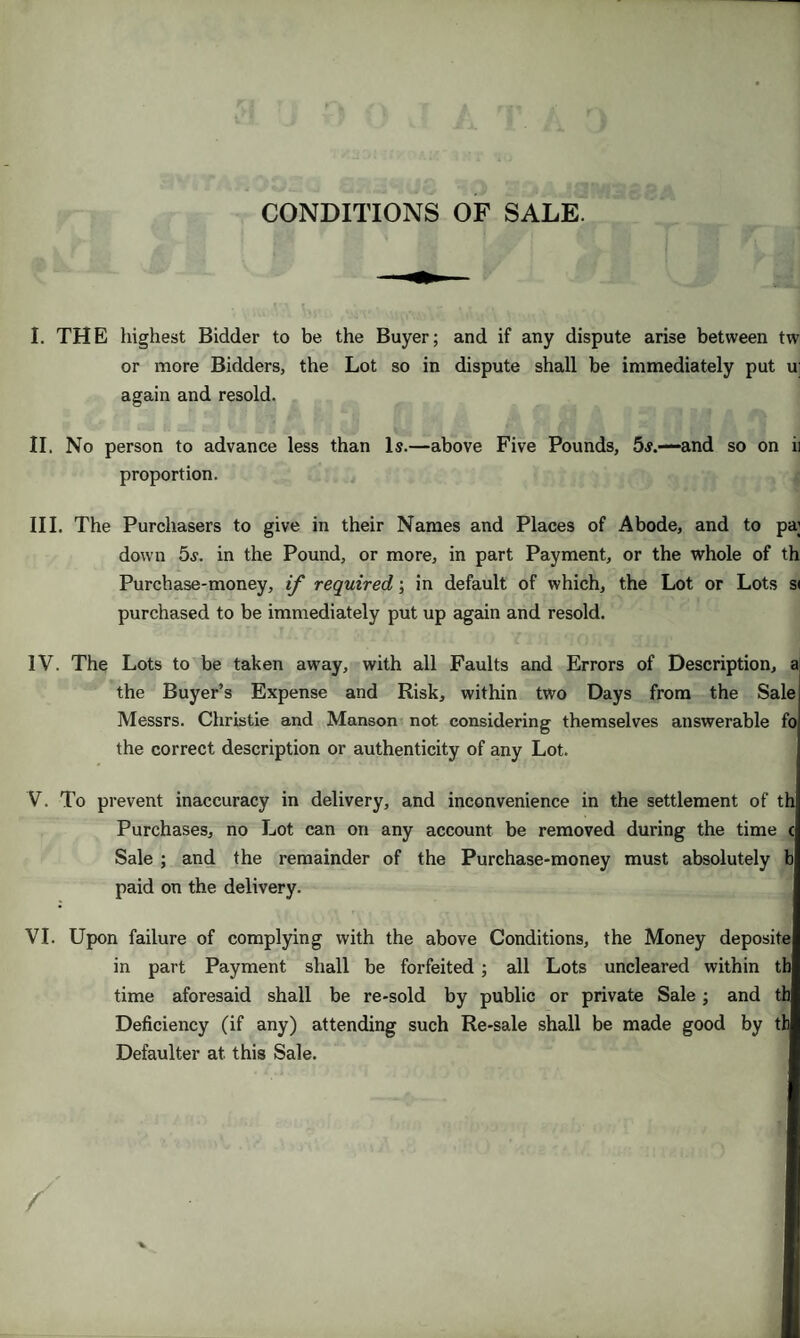 CONDITIONS OF SALE. I. THE highest Bidder to be the Buyer; and if any dispute arise between tw or more Bidders, the Lot so in dispute shall be immediately put u again and resold. II. No person to advance less than Is.—above Five Pounds, 5s.—-and so on ii proportion. III. The Purchasers to give in their Names and Places of Abode, and to pa; down 5s. in the Pound, or more, in part Payment, or the whole of th Purchase-money, if required; in default of which, the Lot or Lots si purchased to be immediately put up again and resold. IV. The Lots to be taken away, with all Faults and Errors of Description, a the Buyer’s Expense and Risk, within two Days from the Sale Messrs. Christie and Manson not considering themselves answerable fo the correct description or authenticity of any Lot. V. To prevent inaccuracy in delivery, and inconvenience in the settlement of th Purchases, no Lot can on any account be removed during the time c Sale ; and the remainder of the Purchase-money must absolutely b paid on the delivery. VI. Upon failure of complying with the above Conditions, the Money deposite in part Payment shall be forfeited; all Lots uncleared within th time aforesaid shall be re-sold by public or private Sale ; and th Deficiency (if any) attending such Re-sale shall be made good by th Defaulter at. this Sale.
