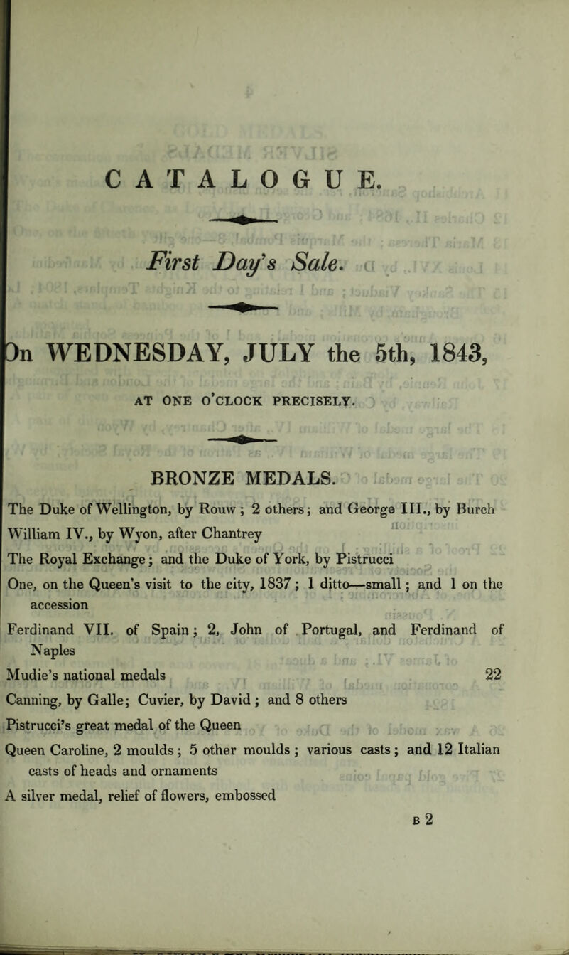 CATALOGUE. • ' ! ' * ■ -, * \ i. First Day’s Sale, i Jn WEDNESDAY, JULY the 5th, 1843, AT ONE O’CLOCK PRECISELY. BRONZE MEDALS. The Duke of Wellington, by Rouw ; 2 others; and George III., by Burch William IV., by Wyon, after Chantrey The Royal Exchange; and the Duke of York, by Pistrucci One, on the Queen’s visit to the city, 1837 ; 1 ditto—small; and 1 on the accession Ferdinand VII. of Spain; 2, John of Portugal, and Ferdinand of Naples Mudie’s national medals 22 Canning, by Galle; Cuvier, by David ; and 8 others Pistrucci’s great medal of the Queen Queen Caroline, 2 moulds ; 5 other moulds ; various casts ; and 12 Italian casts of heads and ornaments A silver medal, relief of flowers, embossed 6 2