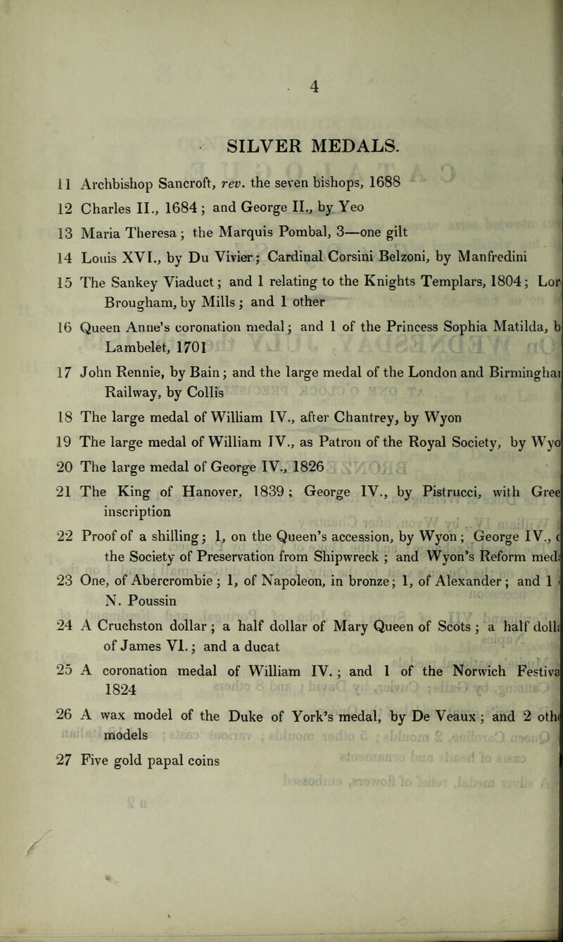 SILVER MEDALS. 11 Archbishop Sancroft, rev. the seven bishops, 1688 12 Charles II., 1684 ; and George II., by Yeo 13 Maria Theresa; the Marquis Pombal, 3—one gilt 14 Louis XVI., by Du Vivier; Cardinal Corsini Belzoni, by Manfredini 15 The Sankey Viaduct; and 1 relating to the Knights Templars, 1804; Lor Brougham, by Mills ; and 1 other 16 Queen Anne’s coronation medal; and 1 of the Princess Sophia Matilda, b Lambelet, 1701 17 John Rennie, by Bain; and the large medal of the London and Birminghat Railway, by Collis 18 The large medal of William IV., after Chantrey, by Wyon 19 The large medal of William IV., as Patron of the Royal Society, by Wyo 20 The large medal of George IV., 1826 21 The King of Hanover, 1839; George IV., by Pistrucci, with Gree inscription 22 Proof of a shilling; 1, on the Queen’s accession, by Wyon; George IV., c the Society of Preservation from Shipwreck ; and Wyon’s Reform medi 23 One, of Abercrombie ; 1, of Napoleon, in bronze; 1, of Alexander ; and 1 i N. Poussin 24 A Cruchston dollar; a half dollar of Mary Queen of Scots ; a half doll; of James VI.; and a ducat 25 A coronation medal of William IV.; and l of the Norwich Festiva 1824 26 A wax model of the Duke of York’s medal, by De Veaux ; and 2 othi models 27 Five gold papal coins