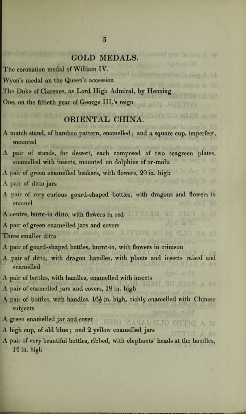 GOLD MEDALS. The coronation medal of William IV. Wyon’s medal on the Queen’s accession The Duke of Clarence, as Lord High Admiral, by Henning One, on the fiftieth year of George III.’s reign ORIENTAL CHINA. A match stand, of bamboo pattern, enamelled; and a square cup, imperfect, mounted A pair of stands, for dessert, each composed of two seagreen plates, enamelled with insects, mounted on dolphins of or-molu A pair of green enamelled beakers, with flowers, 20 in. high A pair of ditto jars A pair of very curious gourd-shaped bottles, with dragons and flowers in enamel A centre, burnt-in ditto, with flowers in red A pair of green enamelled jars and covers Three smaller ditto A pair of gourd-shaped bottles, burnt-in, with flowers in crimson A pair of ditto, with dragon handles, with plants and insects raised and enamelled A pair of bottles, with handles, enamelled with insects A pair of enamelled jars and covers, 18 in. high A pair of bottles, with handles, 16£ in. high, richly enamelled with Chinese subjects A green enamelled jar and cover A high cup, of old blue ; and 2 yellow enamelled jars A pair of very beautiful bottles, ribbed, with elephants’ heads at the handles, 16 in. high
