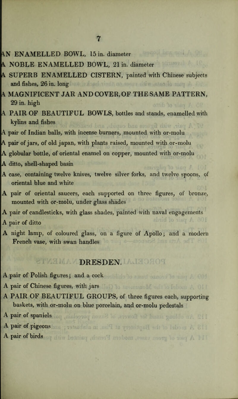 AN ENAMELLED BOWL, 15 in. diameter A NOBLE ENAMELLED BOWL, 21 in. diameter A SUPERB ENAMELLED CISTERN, painted with Chinese subjects and fishes, 26 in. long 4 MAGNIFICENT JAR AND COVER, OF THE SAME PATTERN, 29 in. high A PAIR OF BEAUTIFUL BOWLS, bottles and stands, enamelled with kylins and fishes A pair of Indian balls, with incense burners, mounted with or-molu A pair of jars, of old japan, with plants raised, mounted with or-molu A globular bottle, of oriental enamel on copper, mounted with or-molu A ditto, shell-shaped basin A case, containing twelve knives, twelve silver forks, and twelve spoons, of oriental blue and white A pair of oriental saucers, each supported on three figures, of bronze, mounted with or-molu, under glass shades A pair of candlesticks, with glass shades, painted with naval engagements A pair of ditto A night lamp, of coloured glass, on a figure of Apollo; and a modern French vase, with swan handles DRESDEN. A pair of Polish figures; and a cock A pair of Chinese figures, with jars A PAIR OF BEAUTIFUL GROUPS, of three figures each, supporting baskets, with or-molu on blue porcelain, and or-molu pedestals A pair of spaniels A pair of pigeons A pair of birds